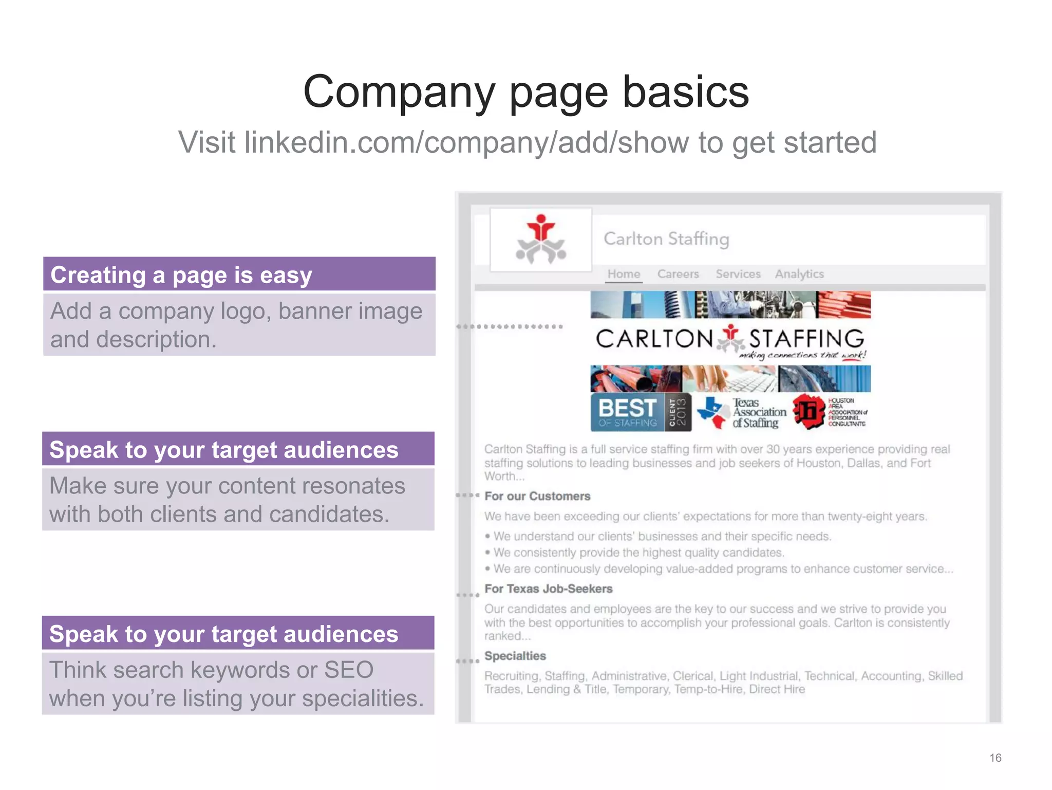 Visit linkedin.com/company/add/show to get started
16
Company page basics
Creating a page is easy
Add a company logo, banner image
and description.
Speak to your target audiences
Make sure your content resonates
with both clients and candidates.
Speak to your target audiences
Think search keywords or SEO
when you’re listing your specialities.
 