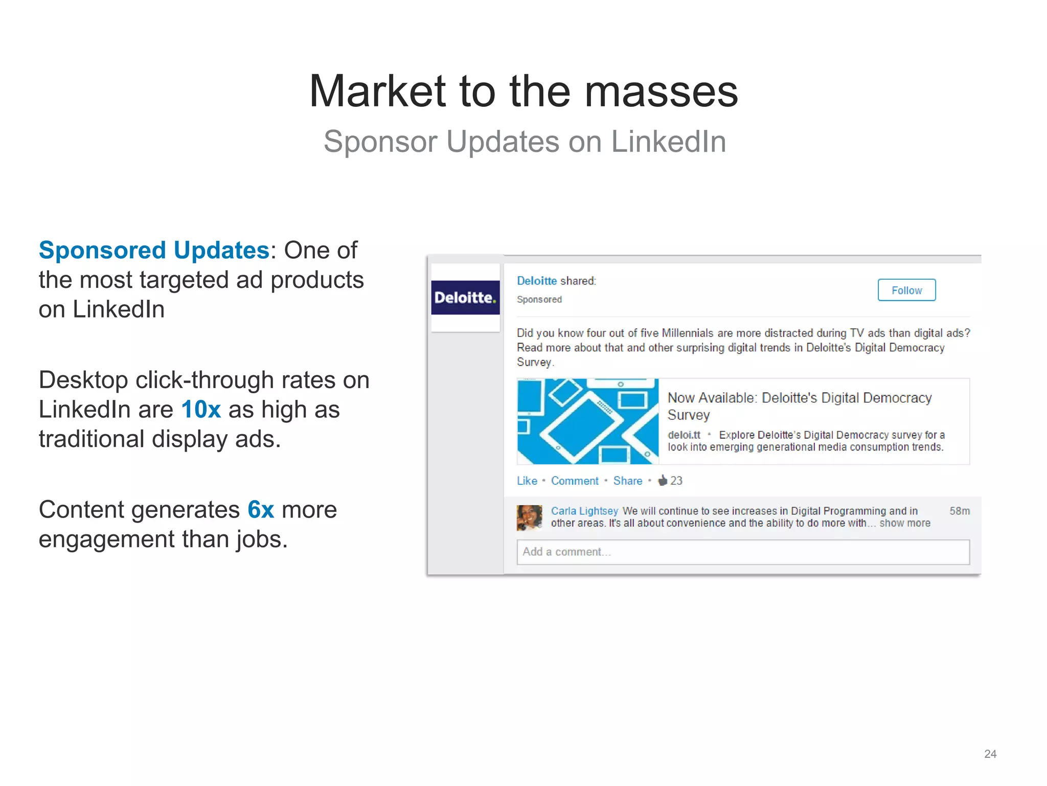 Sponsor Updates on LinkedIn
24
Market to the masses
Sponsored Updates: One of
the most targeted ad products
on LinkedIn
Desktop click-through rates on
LinkedIn are 10x as high as
traditional display ads.
Content generates 6x more
engagement than jobs.
 