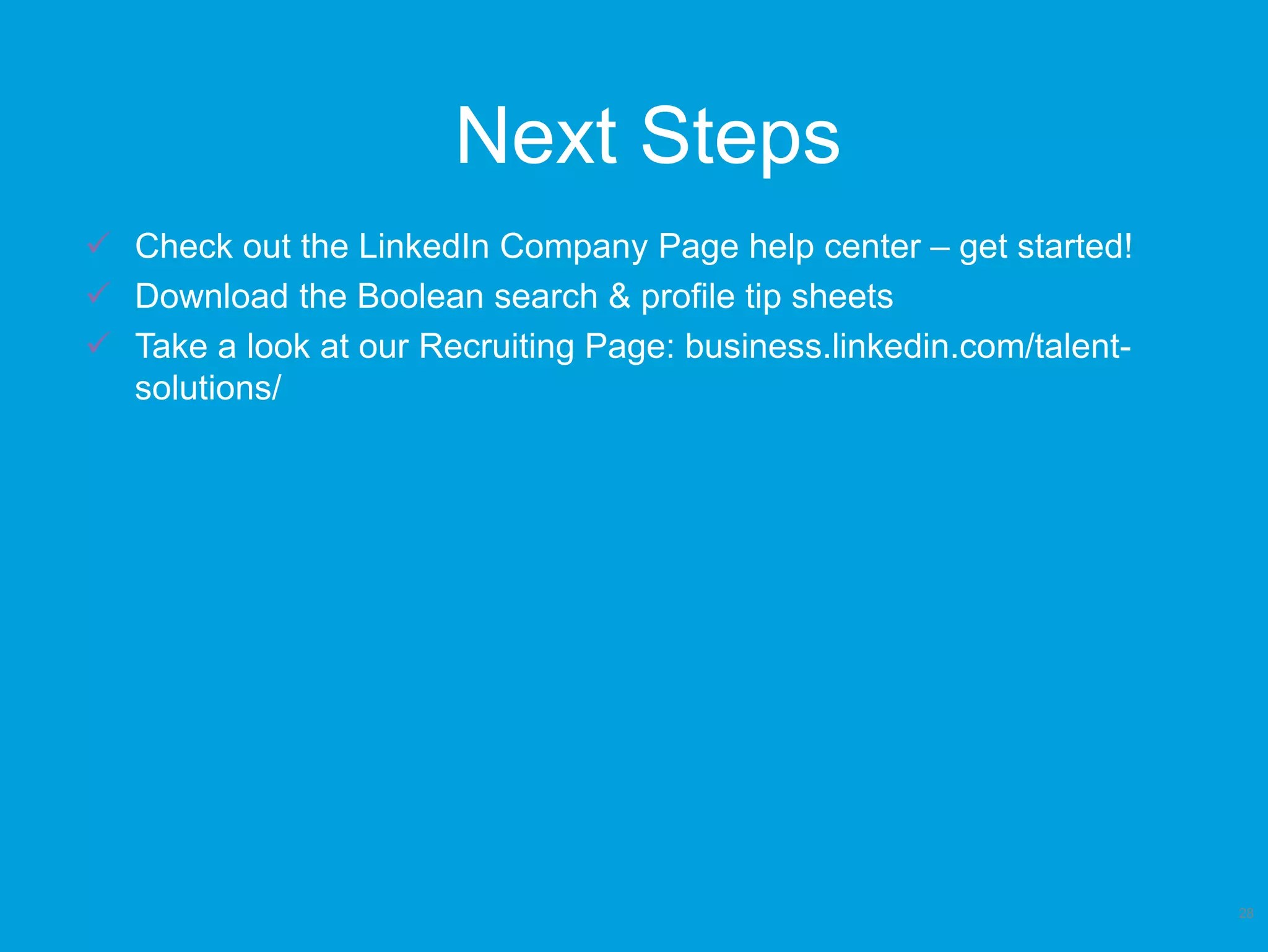 Next Steps
28
 Check out the LinkedIn Company Page help center – get started!
 Download the Boolean search & profile tip sheets
 Take a look at our Recruiting Page: business.linkedin.com/talent-
solutions/
 