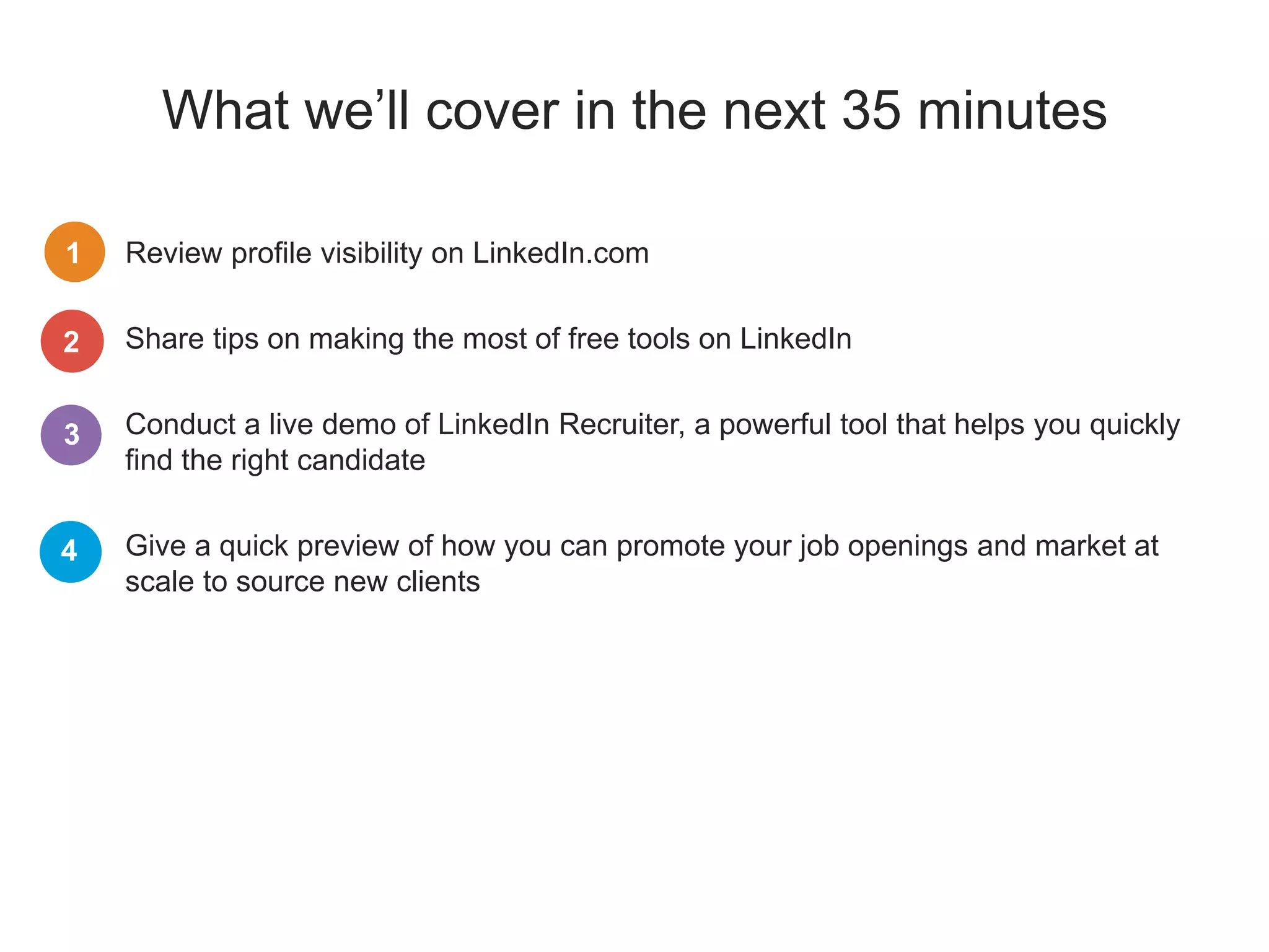 What we’ll cover in the next 35 minutes
Review profile visibility on LinkedIn.com
Share tips on making the most of free tools on LinkedIn
Conduct a live demo of LinkedIn Recruiter, a powerful tool that helps you quickly
find the right candidate
Give a quick preview of how you can promote your job openings and market at
scale to source new clients
1
2
3
4
 