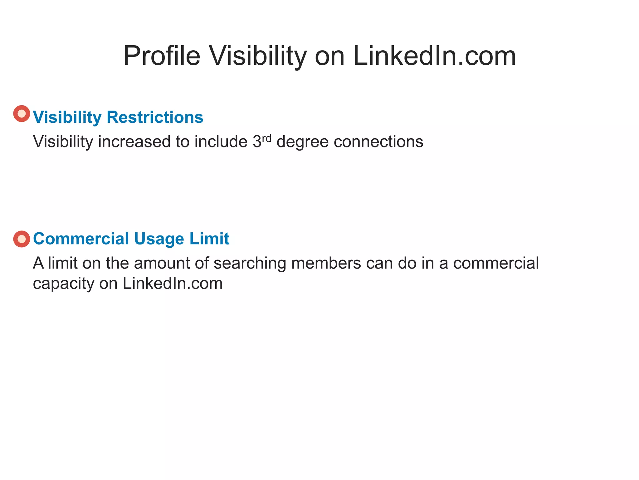 Profile Visibility on LinkedIn.com
Visibility Restrictions
Visibility increased to include 3rd degree connections
Commercial Usage Limit
A limit on the amount of searching members can do in a commercial
capacity on LinkedIn.com
 