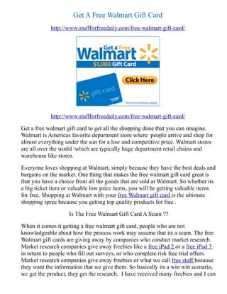 Get A Free Walmart Gift Card
            http://www.stuffforfreedaily.com/free-walmart-gift-card/




            http://www.stuffforfreedaily.com/free-walmart-gift-card/

Get a free walmart gift card to get all the shopping done that you can imagine.
Walmart is Americas favorite department store where people arrive and shop for
almost everything under the sun for a low and competitive price. Walmart stores
are all over the world which are typically huge department retail chains and
warehouse like stores.

Everyone loves shopping at Walmart, simply because they have the best deals and
bargains on the market. One thing that makes the free walmart gift card great is
that you have a choice from all the goods that are sold at Walmart. So whether its
a big ticket item or valuable low price items, you will be getting valuable items
for free. Shopping at Walmart with your free Walmart gift card is the ultimate
shopping spree because you getting top quality products for free .

                    Is The Free Walmart Gift Card A Scam ??

When it comes ti getting a free walmart gift card, people who are not
knowledgeable about how the process work may assume that its a scam. The free
Walmart gift cards are giving away by companies who conduct market research.
Market research companies give away freebies like a free iPad 2 or a free iPad 3
in return to people who fill out surveys, or who complete risk free trial offers.
Market research companies give away freebies or what we call free stuff because
they want the information that we give them. So basically its a win win scenario,
we get the product, they get the research. I have received many freebies and I can
 