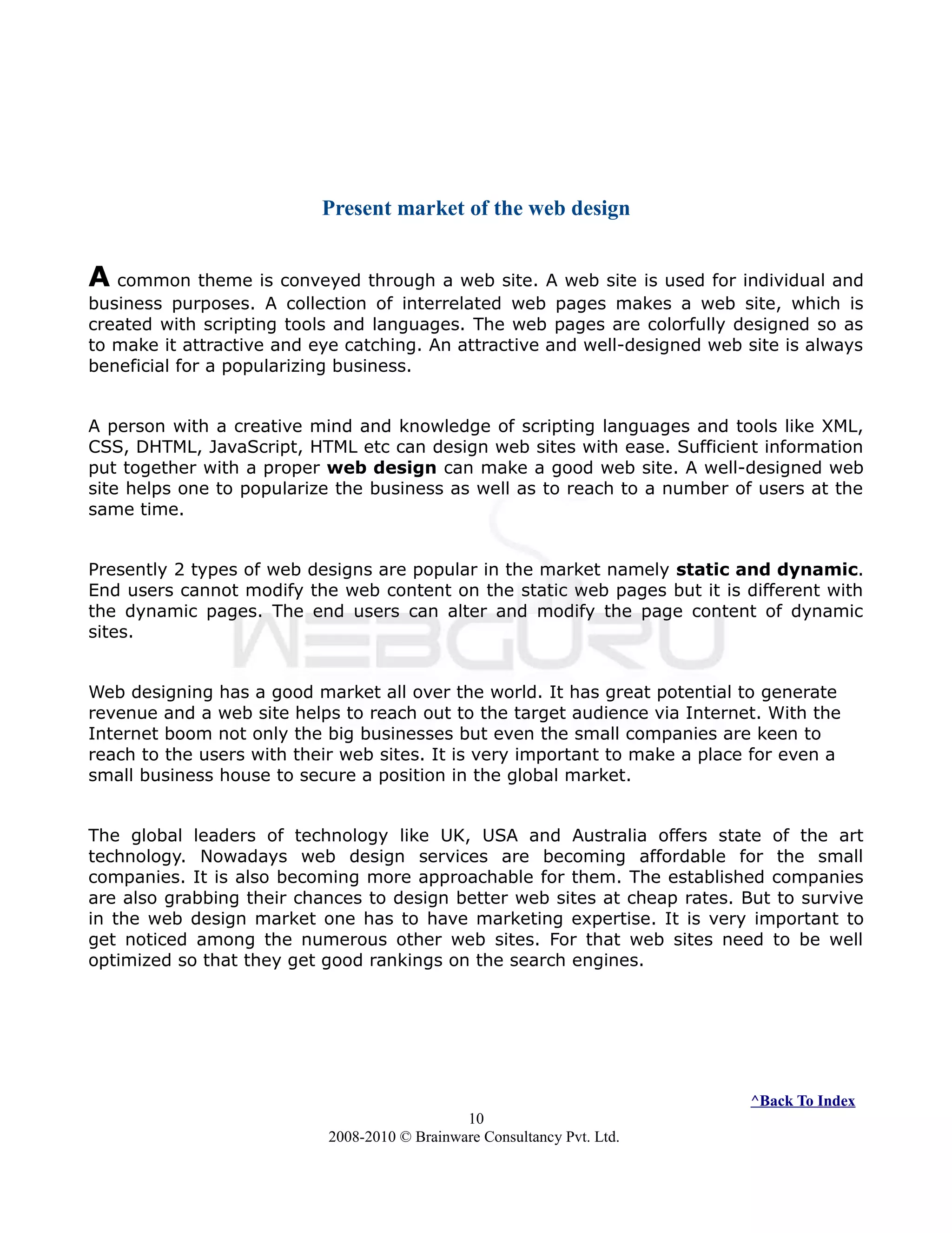 Present market of the web design
A common theme is conveyed through a web site. A web site is used for individual and
business purposes. A collection of interrelated web pages makes a web site, which is
created with scripting tools and languages. The web pages are colorfully designed so as
to make it attractive and eye catching. An attractive and well-designed web site is always
beneficial for a popularizing business.
A person with a creative mind and knowledge of scripting languages and tools like XML,
CSS, DHTML, JavaScript, HTML etc can design web sites with ease. Sufficient information
put together with a proper web design can make a good web site. A well-designed web
site helps one to popularize the business as well as to reach to a number of users at the
same time.
Presently 2 types of web designs are popular in the market namely static and dynamic.
End users cannot modify the web content on the static web pages but it is different with
the dynamic pages. The end users can alter and modify the page content of dynamic
sites.
Web designing has a good market all over the world. It has great potential to generate
revenue and a web site helps to reach out to the target audience via Internet. With the
Internet boom not only the big businesses but even the small companies are keen to
reach to the users with their web sites. It is very important to make a place for even a
small business house to secure a position in the global market.
The global leaders of technology like UK, USA and Australia offers state of the art
technology. Nowadays web design services are becoming affordable for the small
companies. It is also becoming more approachable for them. The established companies
are also grabbing their chances to design better web sites at cheap rates. But to survive
in the web design market one has to have marketing expertise. It is very important to
get noticed among the numerous other web sites. For that web sites need to be well
optimized so that they get good rankings on the search engines.
^Back To Index
10
2008-2010 © Brainware Consultancy Pvt. Ltd.
 
