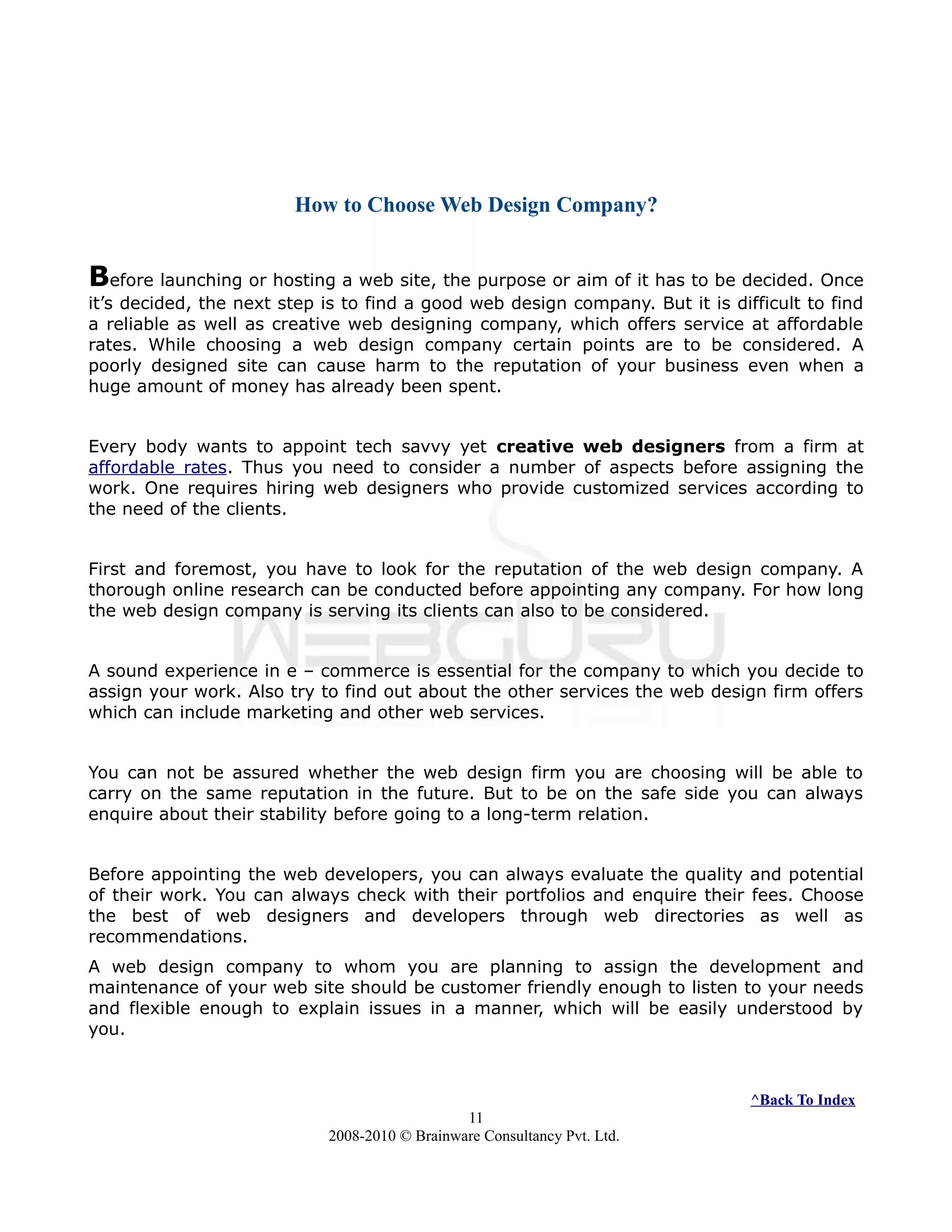 How to Choose Web Design Company?
Before launching or hosting a web site, the purpose or aim of it has to be decided. Once
it’s decided, the next step is to find a good web design company. But it is difficult to find
a reliable as well as creative web designing company, which offers service at affordable
rates. While choosing a web design company certain points are to be considered. A
poorly designed site can cause harm to the reputation of your business even when a
huge amount of money has already been spent.
Every body wants to appoint tech savvy yet creative web designers from a firm at
affordable rates. Thus you need to consider a number of aspects before assigning the
work. One requires hiring web designers who provide customized services according to
the need of the clients.
First and foremost, you have to look for the reputation of the web design company. A
thorough online research can be conducted before appointing any company. For how long
the web design company is serving its clients can also to be considered.
A sound experience in e – commerce is essential for the company to which you decide to
assign your work. Also try to find out about the other services the web design firm offers
which can include marketing and other web services.
You can not be assured whether the web design firm you are choosing will be able to
carry on the same reputation in the future. But to be on the safe side you can always
enquire about their stability before going to a long-term relation.
Before appointing the web developers, you can always evaluate the quality and potential
of their work. You can always check with their portfolios and enquire their fees. Choose
the best of web designers and developers through web directories as well as
recommendations.
A web design company to whom you are planning to assign the development and
maintenance of your web site should be customer friendly enough to listen to your needs
and flexible enough to explain issues in a manner, which will be easily understood by
you.
^Back To Index
11
2008-2010 © Brainware Consultancy Pvt. Ltd.
 