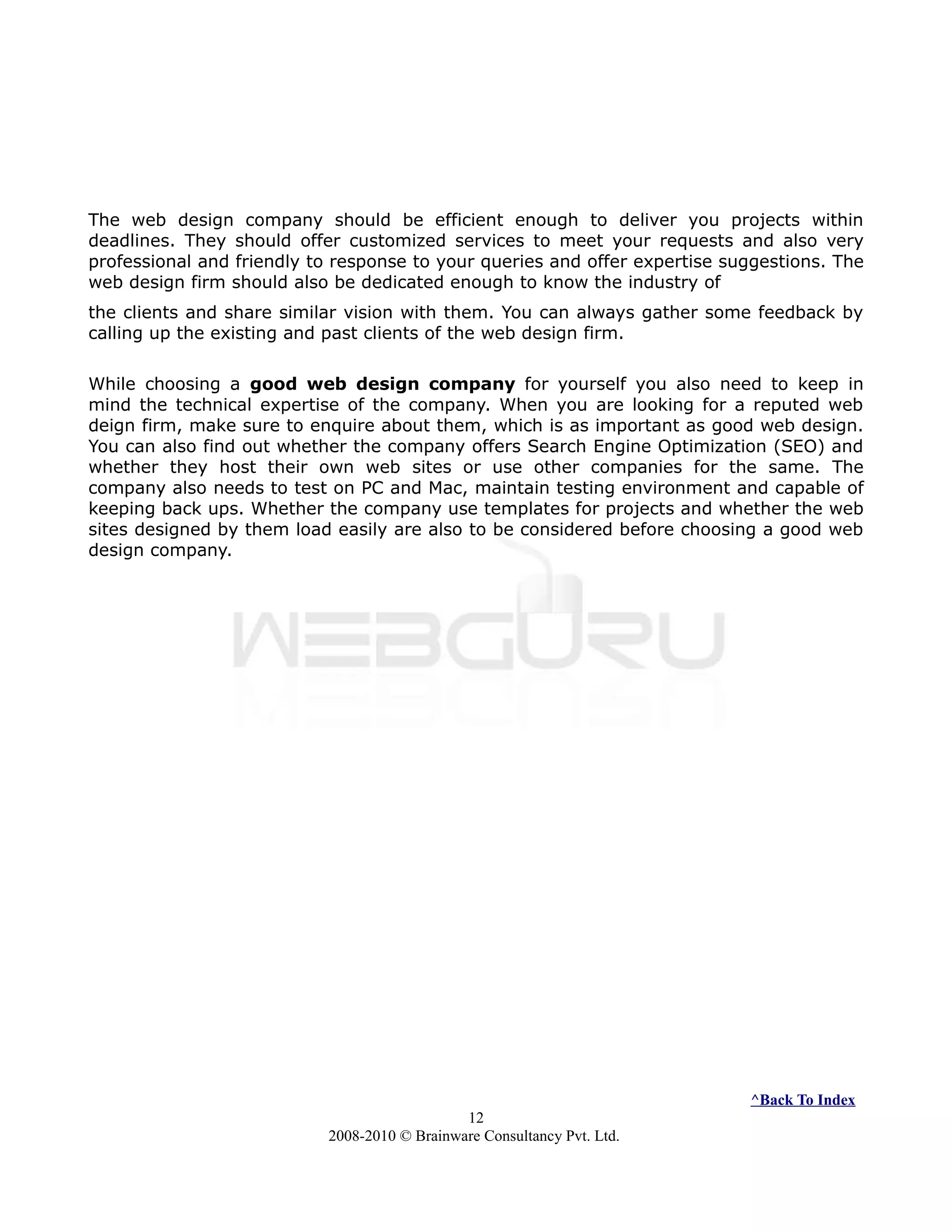 The web design company should be efficient enough to deliver you projects within
deadlines. They should offer customized services to meet your requests and also very
professional and friendly to response to your queries and offer expertise suggestions. The
web design firm should also be dedicated enough to know the industry of
the clients and share similar vision with them. You can always gather some feedback by
calling up the existing and past clients of the web design firm.
While choosing a good web design company for yourself you also need to keep in
mind the technical expertise of the company. When you are looking for a reputed web
deign firm, make sure to enquire about them, which is as important as good web design.
You can also find out whether the company offers Search Engine Optimization (SEO) and
whether they host their own web sites or use other companies for the same. The
company also needs to test on PC and Mac, maintain testing environment and capable of
keeping back ups. Whether the company use templates for projects and whether the web
sites designed by them load easily are also to be considered before choosing a good web
design company.
^Back To Index
12
2008-2010 © Brainware Consultancy Pvt. Ltd.
 