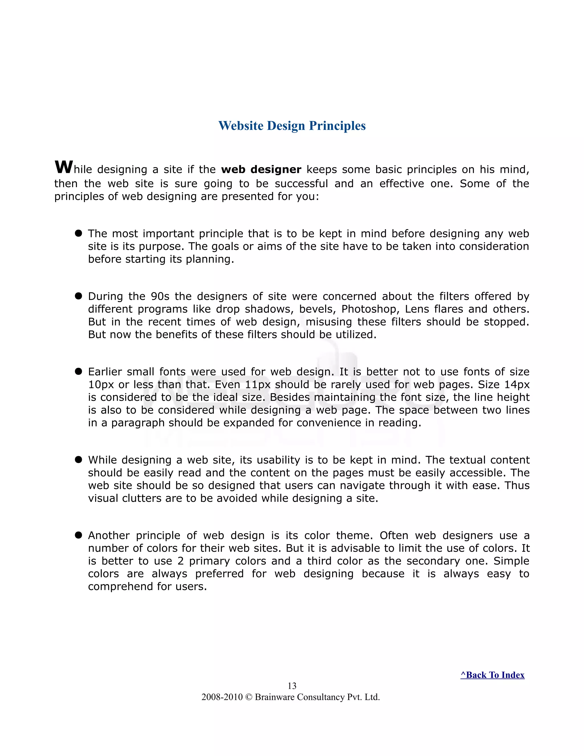 Website Design Principles
While designing a site if the web designer keeps some basic principles on his mind,
then the web site is sure going to be successful and an effective one. Some of the
principles of web designing are presented for you:
 The most important principle that is to be kept in mind before designing any web
site is its purpose. The goals or aims of the site have to be taken into consideration
before starting its planning.
 During the 90s the designers of site were concerned about the filters offered by
different programs like drop shadows, bevels, Photoshop, Lens flares and others.
But in the recent times of web design, misusing these filters should be stopped.
But now the benefits of these filters should be utilized.
 Earlier small fonts were used for web design. It is better not to use fonts of size
10px or less than that. Even 11px should be rarely used for web pages. Size 14px
is considered to be the ideal size. Besides maintaining the font size, the line height
is also to be considered while designing a web page. The space between two lines
in a paragraph should be expanded for convenience in reading.
 While designing a web site, its usability is to be kept in mind. The textual content
should be easily read and the content on the pages must be easily accessible. The
web site should be so designed that users can navigate through it with ease. Thus
visual clutters are to be avoided while designing a site.
 Another principle of web design is its color theme. Often web designers use a
number of colors for their web sites. But it is advisable to limit the use of colors. It
is better to use 2 primary colors and a third color as the secondary one. Simple
colors are always preferred for web designing because it is always easy to
comprehend for users.
^Back To Index
13
2008-2010 © Brainware Consultancy Pvt. Ltd.
 