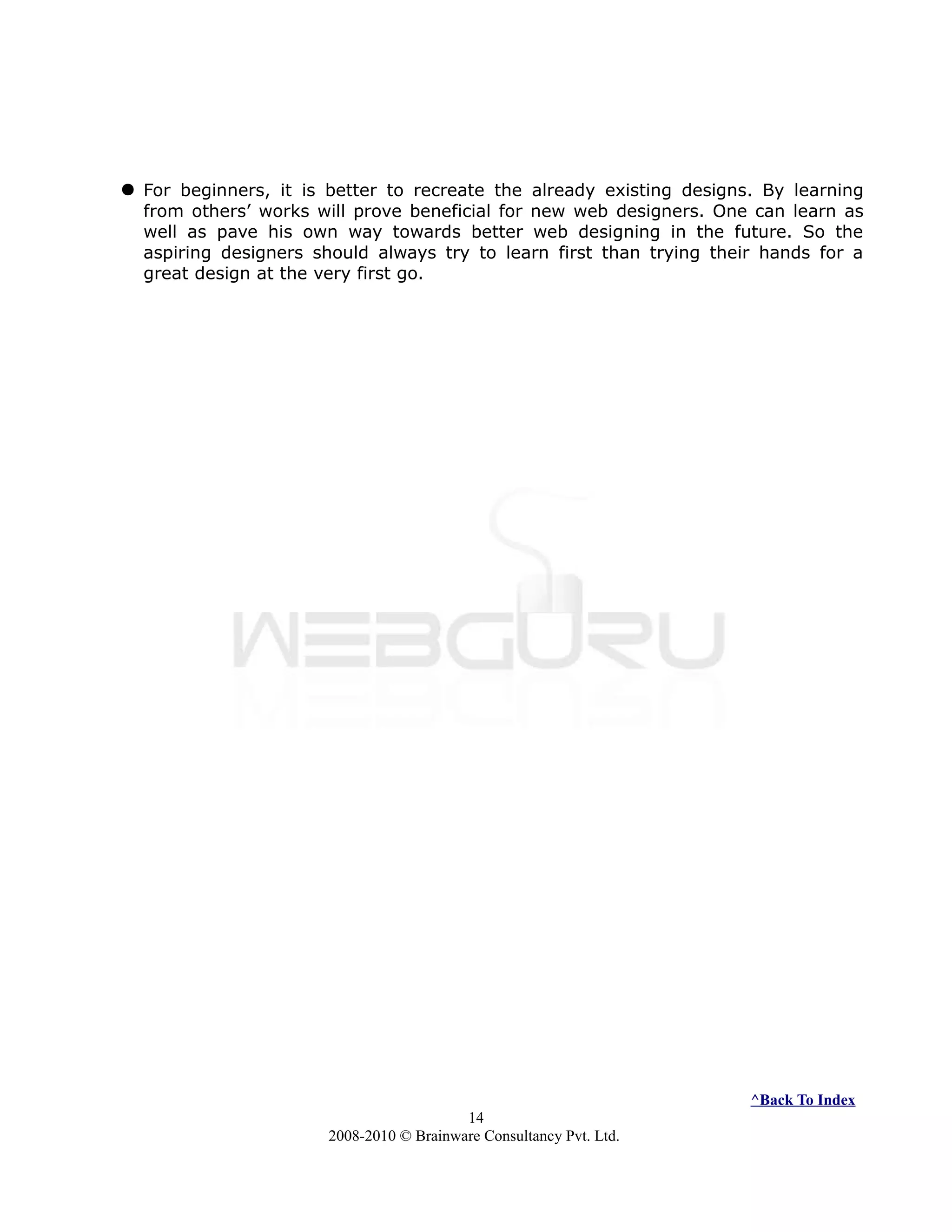  For beginners, it is better to recreate the already existing designs. By learning
from others’ works will prove beneficial for new web designers. One can learn as
well as pave his own way towards better web designing in the future. So the
aspiring designers should always try to learn first than trying their hands for a
great design at the very first go.
^Back To Index
14
2008-2010 © Brainware Consultancy Pvt. Ltd.
 