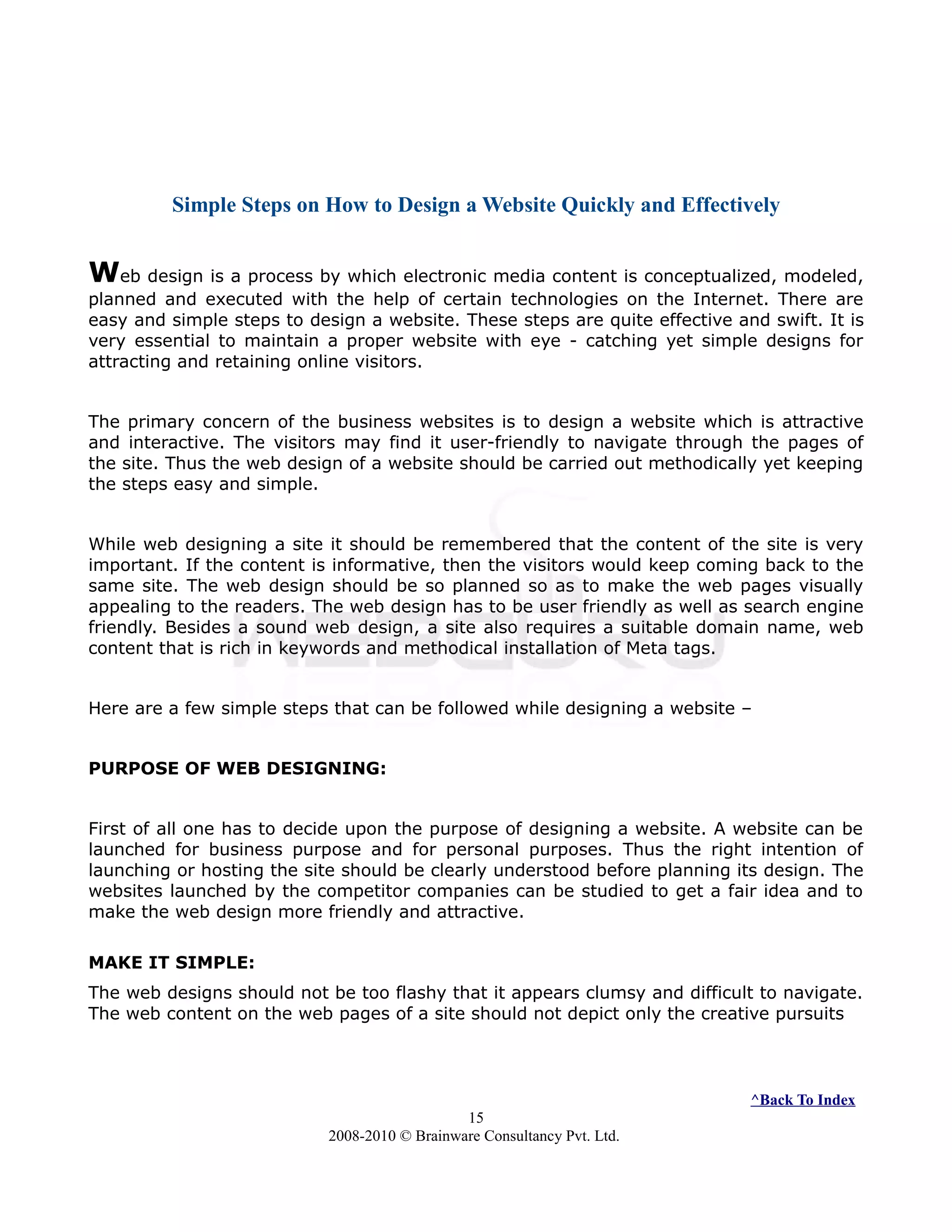 Simple Steps on How to Design a Website Quickly and Effectively
Web design is a process by which electronic media content is conceptualized, modeled,
planned and executed with the help of certain technologies on the Internet. There are
easy and simple steps to design a website. These steps are quite effective and swift. It is
very essential to maintain a proper website with eye - catching yet simple designs for
attracting and retaining online visitors.
The primary concern of the business websites is to design a website which is attractive
and interactive. The visitors may find it user-friendly to navigate through the pages of
the site. Thus the web design of a website should be carried out methodically yet keeping
the steps easy and simple.
While web designing a site it should be remembered that the content of the site is very
important. If the content is informative, then the visitors would keep coming back to the
same site. The web design should be so planned so as to make the web pages visually
appealing to the readers. The web design has to be user friendly as well as search engine
friendly. Besides a sound web design, a site also requires a suitable domain name, web
content that is rich in keywords and methodical installation of Meta tags.
Here are a few simple steps that can be followed while designing a website –
PURPOSE OF WEB DESIGNING:
First of all one has to decide upon the purpose of designing a website. A website can be
launched for business purpose and for personal purposes. Thus the right intention of
launching or hosting the site should be clearly understood before planning its design. The
websites launched by the competitor companies can be studied to get a fair idea and to
make the web design more friendly and attractive.
MAKE IT SIMPLE:
The web designs should not be too flashy that it appears clumsy and difficult to navigate.
The web content on the web pages of a site should not depict only the creative pursuits
^Back To Index
15
2008-2010 © Brainware Consultancy Pvt. Ltd.
 