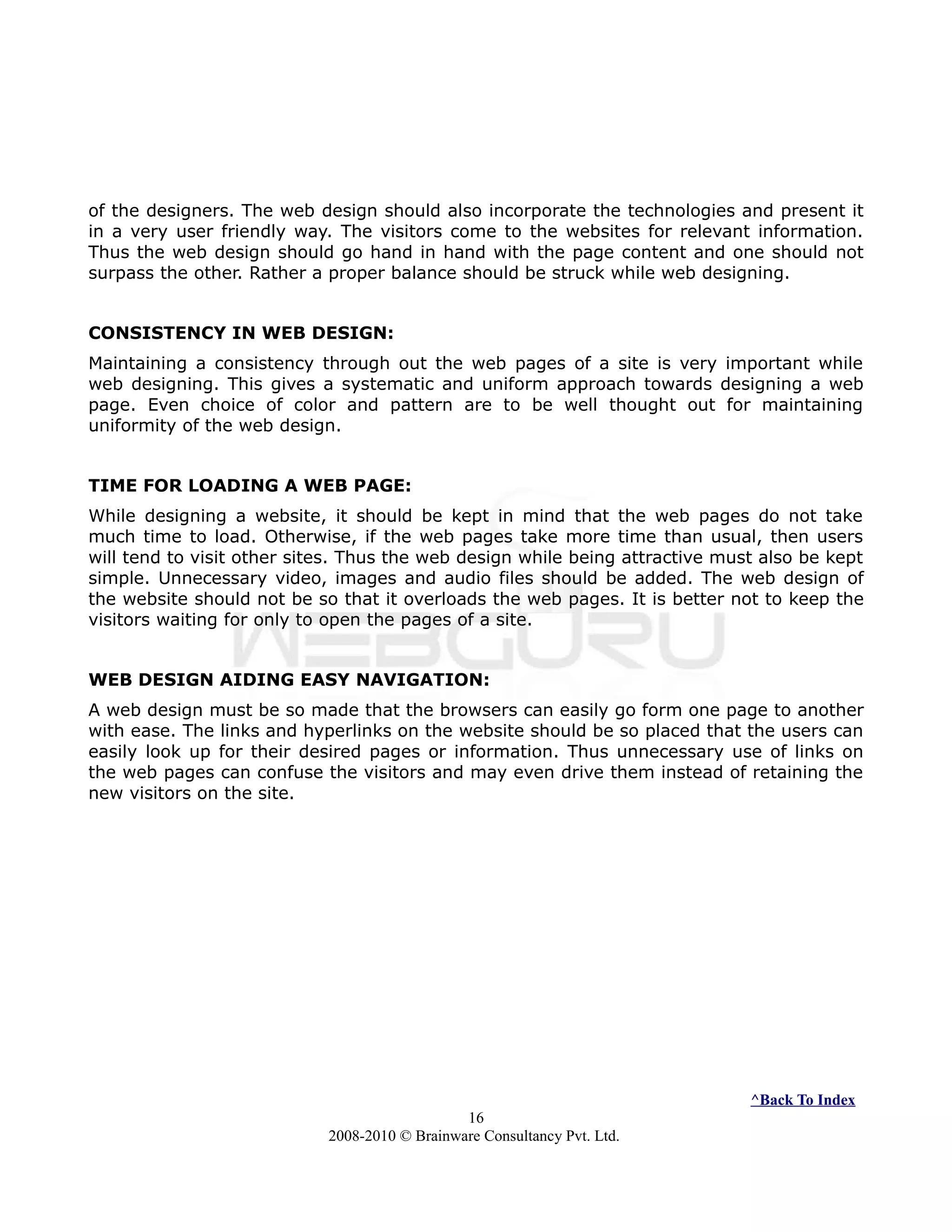 of the designers. The web design should also incorporate the technologies and present it
in a very user friendly way. The visitors come to the websites for relevant information.
Thus the web design should go hand in hand with the page content and one should not
surpass the other. Rather a proper balance should be struck while web designing.
CONSISTENCY IN WEB DESIGN:
Maintaining a consistency through out the web pages of a site is very important while
web designing. This gives a systematic and uniform approach towards designing a web
page. Even choice of color and pattern are to be well thought out for maintaining
uniformity of the web design.
TIME FOR LOADING A WEB PAGE:
While designing a website, it should be kept in mind that the web pages do not take
much time to load. Otherwise, if the web pages take more time than usual, then users
will tend to visit other sites. Thus the web design while being attractive must also be kept
simple. Unnecessary video, images and audio files should be added. The web design of
the website should not be so that it overloads the web pages. It is better not to keep the
visitors waiting for only to open the pages of a site.
WEB DESIGN AIDING EASY NAVIGATION:
A web design must be so made that the browsers can easily go form one page to another
with ease. The links and hyperlinks on the website should be so placed that the users can
easily look up for their desired pages or information. Thus unnecessary use of links on
the web pages can confuse the visitors and may even drive them instead of retaining the
new visitors on the site.
^Back To Index
16
2008-2010 © Brainware Consultancy Pvt. Ltd.
 