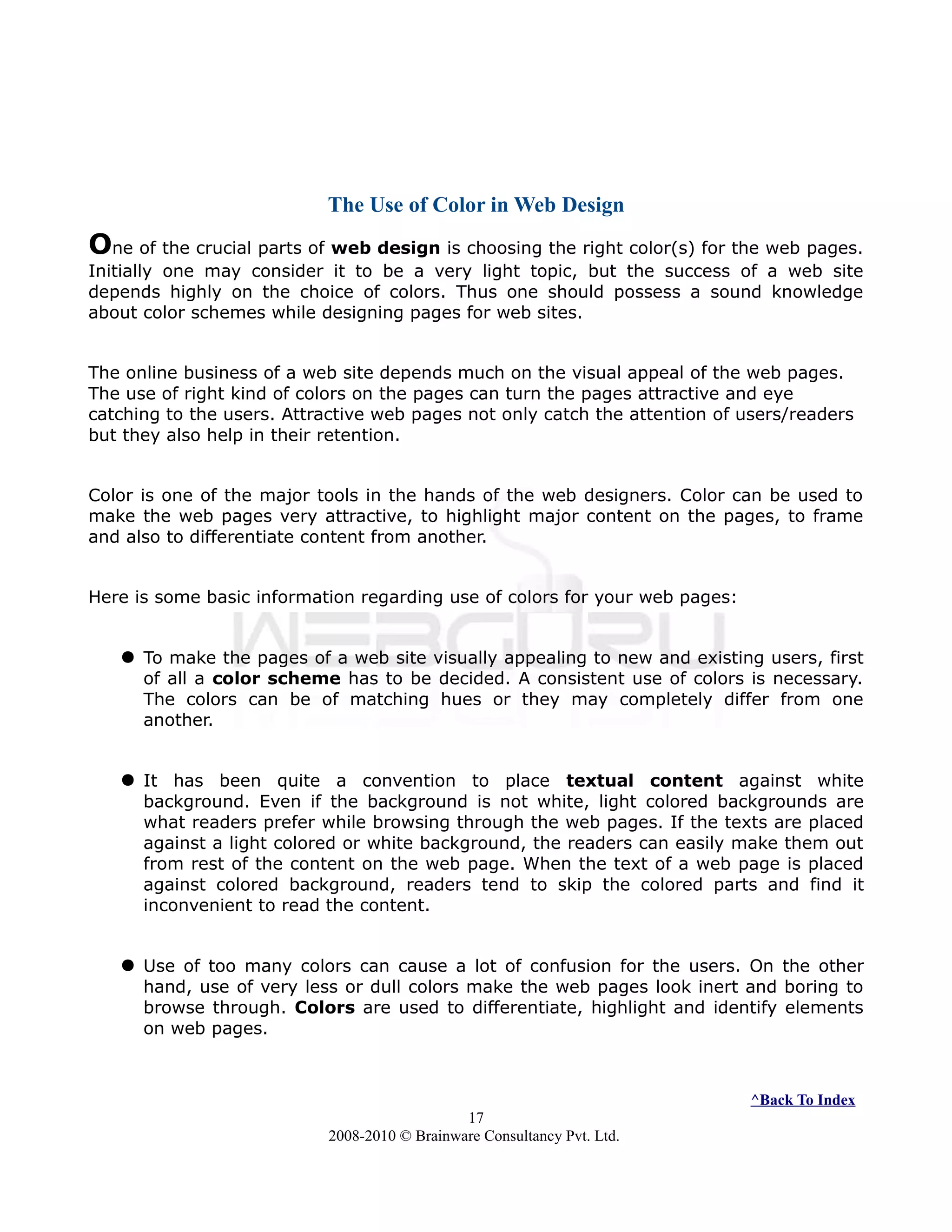 The Use of Color in Web Design
One of the crucial parts of web design is choosing the right color(s) for the web pages.
Initially one may consider it to be a very light topic, but the success of a web site
depends highly on the choice of colors. Thus one should possess a sound knowledge
about color schemes while designing pages for web sites.
The online business of a web site depends much on the visual appeal of the web pages.
The use of right kind of colors on the pages can turn the pages attractive and eye
catching to the users. Attractive web pages not only catch the attention of users/readers
but they also help in their retention.
Color is one of the major tools in the hands of the web designers. Color can be used to
make the web pages very attractive, to highlight major content on the pages, to frame
and also to differentiate content from another.
Here is some basic information regarding use of colors for your web pages:
 To make the pages of a web site visually appealing to new and existing users, first
of all a color scheme has to be decided. A consistent use of colors is necessary.
The colors can be of matching hues or they may completely differ from one
another.
 It has been quite a convention to place textual content against white
background. Even if the background is not white, light colored backgrounds are
what readers prefer while browsing through the web pages. If the texts are placed
against a light colored or white background, the readers can easily make them out
from rest of the content on the web page. When the text of a web page is placed
against colored background, readers tend to skip the colored parts and find it
inconvenient to read the content.
 Use of too many colors can cause a lot of confusion for the users. On the other
hand, use of very less or dull colors make the web pages look inert and boring to
browse through. Colors are used to differentiate, highlight and identify elements
on web pages.
^Back To Index
17
2008-2010 © Brainware Consultancy Pvt. Ltd.
 
