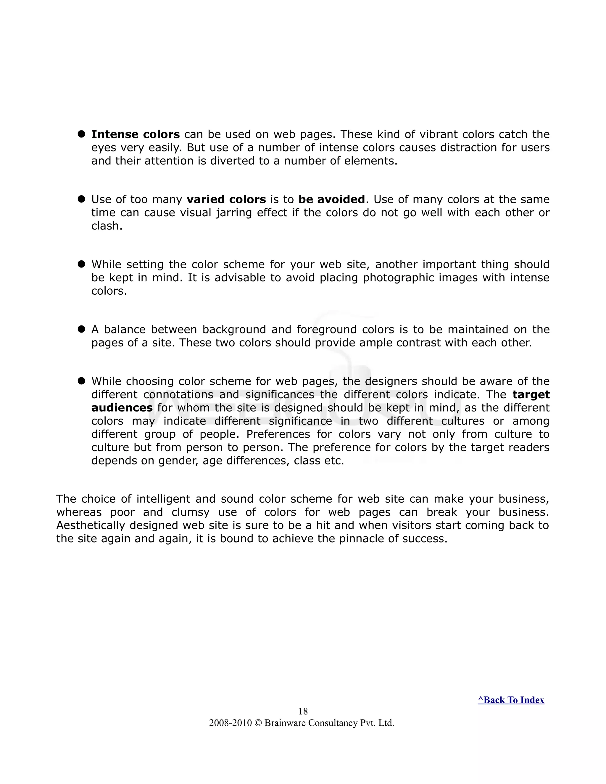  Intense colors can be used on web pages. These kind of vibrant colors catch the
eyes very easily. But use of a number of intense colors causes distraction for users
and their attention is diverted to a number of elements.
 Use of too many varied colors is to be avoided. Use of many colors at the same
time can cause visual jarring effect if the colors do not go well with each other or
clash.
 While setting the color scheme for your web site, another important thing should
be kept in mind. It is advisable to avoid placing photographic images with intense
colors.
 A balance between background and foreground colors is to be maintained on the
pages of a site. These two colors should provide ample contrast with each other.
 While choosing color scheme for web pages, the designers should be aware of the
different connotations and significances the different colors indicate. The target
audiences for whom the site is designed should be kept in mind, as the different
colors may indicate different significance in two different cultures or among
different group of people. Preferences for colors vary not only from culture to
culture but from person to person. The preference for colors by the target readers
depends on gender, age differences, class etc.
The choice of intelligent and sound color scheme for web site can make your business,
whereas poor and clumsy use of colors for web pages can break your business.
Aesthetically designed web site is sure to be a hit and when visitors start coming back to
the site again and again, it is bound to achieve the pinnacle of success.
^Back To Index
18
2008-2010 © Brainware Consultancy Pvt. Ltd.
 