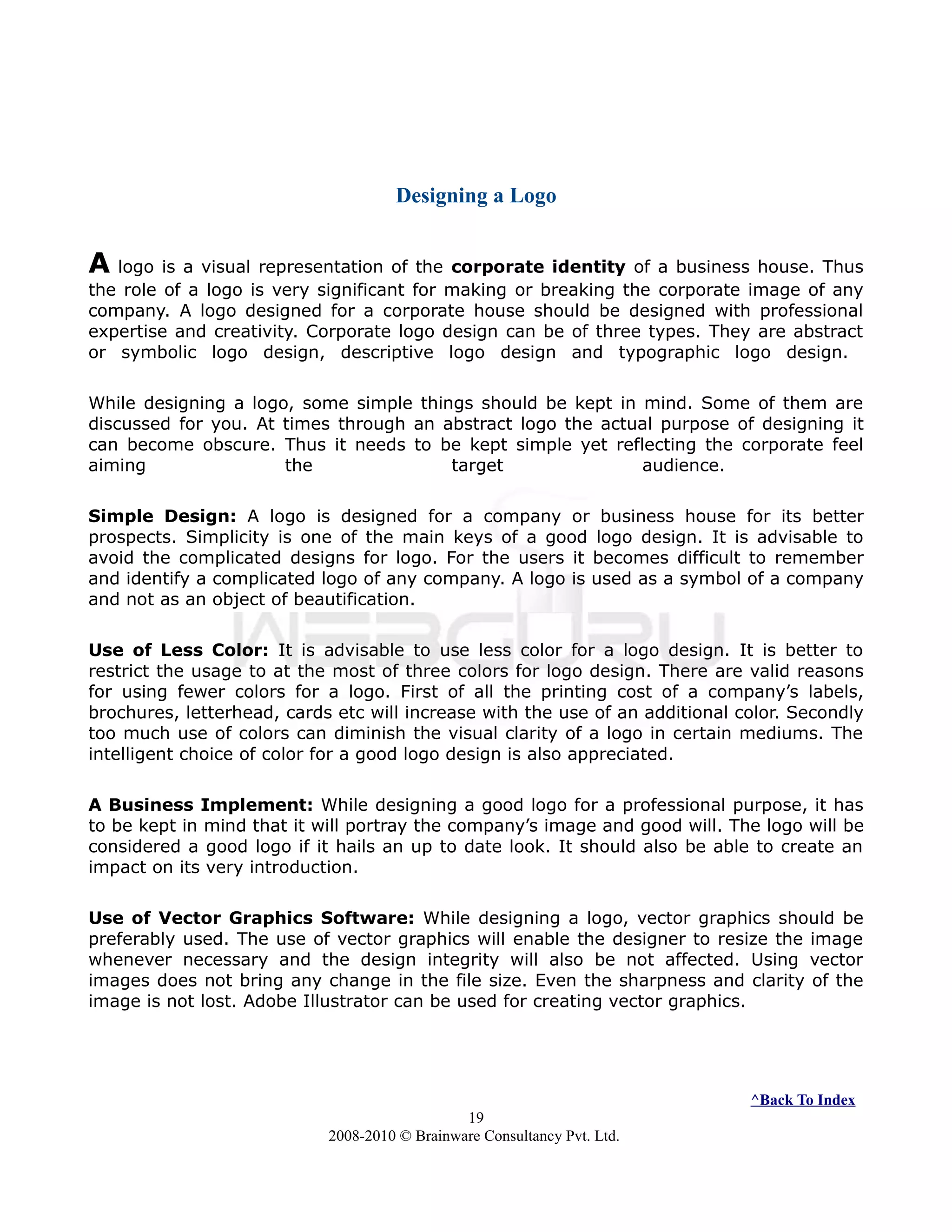 Designing a Logo
A logo is a visual representation of the corporate identity of a business house. Thus
the role of a logo is very significant for making or breaking the corporate image of any
company. A logo designed for a corporate house should be designed with professional
expertise and creativity. Corporate logo design can be of three types. They are abstract
or symbolic logo design, descriptive logo design and typographic logo design.
While designing a logo, some simple things should be kept in mind. Some of them are
discussed for you. At times through an abstract logo the actual purpose of designing it
can become obscure. Thus it needs to be kept simple yet reflecting the corporate feel
aiming the target audience.
Simple Design: A logo is designed for a company or business house for its better
prospects. Simplicity is one of the main keys of a good logo design. It is advisable to
avoid the complicated designs for logo. For the users it becomes difficult to remember
and identify a complicated logo of any company. A logo is used as a symbol of a company
and not as an object of beautification.
Use of Less Color: It is advisable to use less color for a logo design. It is better to
restrict the usage to at the most of three colors for logo design. There are valid reasons
for using fewer colors for a logo. First of all the printing cost of a company’s labels,
brochures, letterhead, cards etc will increase with the use of an additional color. Secondly
too much use of colors can diminish the visual clarity of a logo in certain mediums. The
intelligent choice of color for a good logo design is also appreciated.
A Business Implement: While designing a good logo for a professional purpose, it has
to be kept in mind that it will portray the company’s image and good will. The logo will be
considered a good logo if it hails an up to date look. It should also be able to create an
impact on its very introduction.
Use of Vector Graphics Software: While designing a logo, vector graphics should be
preferably used. The use of vector graphics will enable the designer to resize the image
whenever necessary and the design integrity will also be not affected. Using vector
images does not bring any change in the file size. Even the sharpness and clarity of the
image is not lost. Adobe Illustrator can be used for creating vector graphics.
^Back To Index
19
2008-2010 © Brainware Consultancy Pvt. Ltd.
 