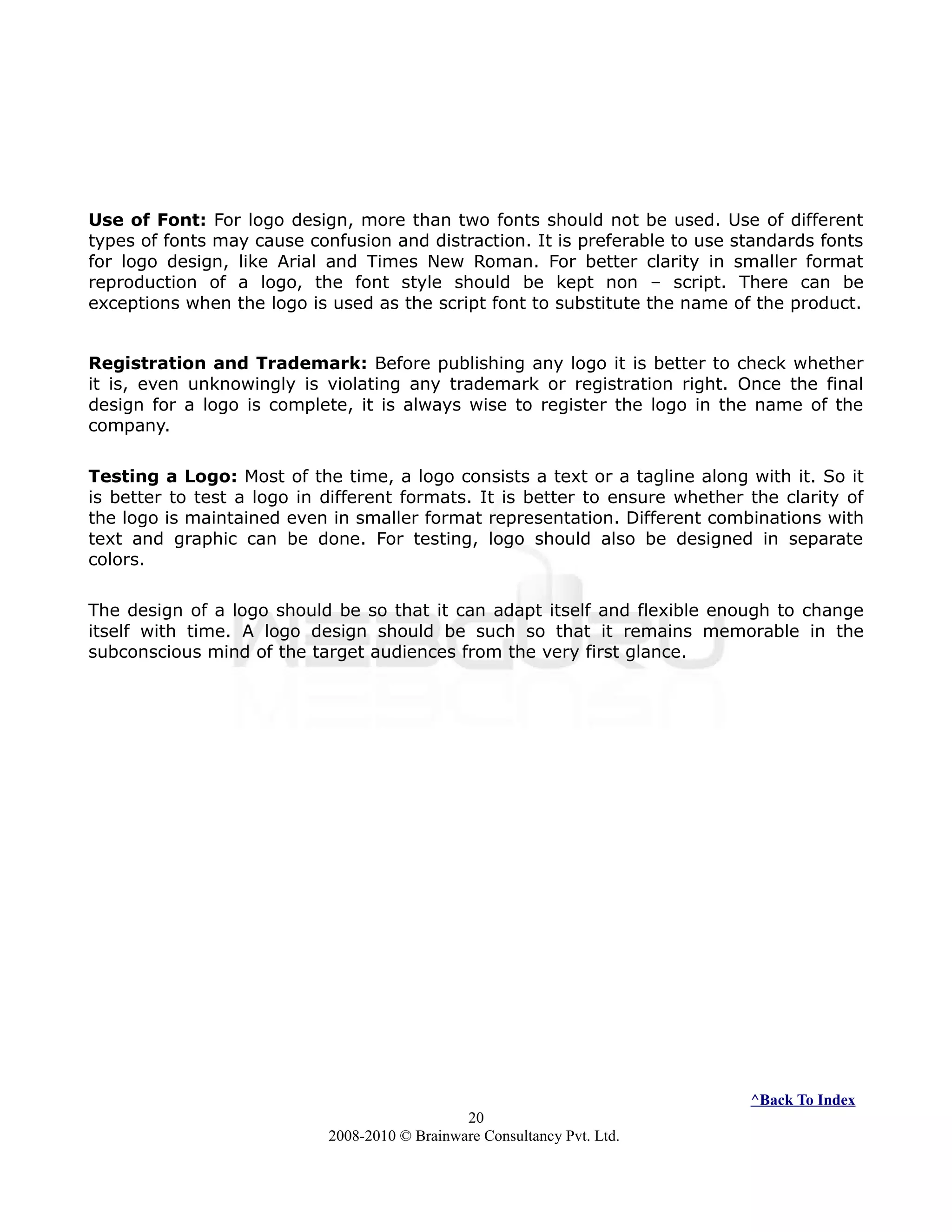 Use of Font: For logo design, more than two fonts should not be used. Use of different
types of fonts may cause confusion and distraction. It is preferable to use standards fonts
for logo design, like Arial and Times New Roman. For better clarity in smaller format
reproduction of a logo, the font style should be kept non – script. There can be
exceptions when the logo is used as the script font to substitute the name of the product.
Registration and Trademark: Before publishing any logo it is better to check whether
it is, even unknowingly is violating any trademark or registration right. Once the final
design for a logo is complete, it is always wise to register the logo in the name of the
company.
Testing a Logo: Most of the time, a logo consists a text or a tagline along with it. So it
is better to test a logo in different formats. It is better to ensure whether the clarity of
the logo is maintained even in smaller format representation. Different combinations with
text and graphic can be done. For testing, logo should also be designed in separate
colors.
The design of a logo should be so that it can adapt itself and flexible enough to change
itself with time. A logo design should be such so that it remains memorable in the
subconscious mind of the target audiences from the very first glance.
^Back To Index
20
2008-2010 © Brainware Consultancy Pvt. Ltd.
 