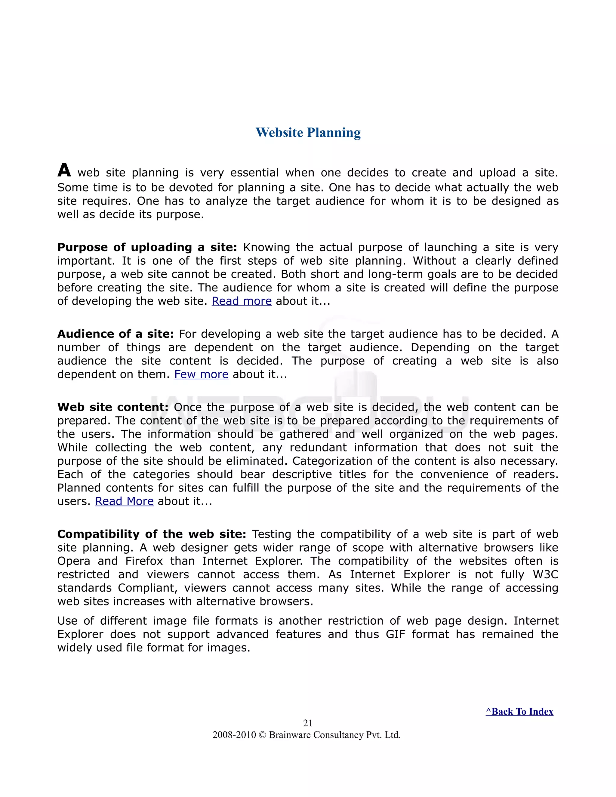 Website Planning
A web site planning is very essential when one decides to create and upload a site.
Some time is to be devoted for planning a site. One has to decide what actually the web
site requires. One has to analyze the target audience for whom it is to be designed as
well as decide its purpose.
Purpose of uploading a site: Knowing the actual purpose of launching a site is very
important. It is one of the first steps of web site planning. Without a clearly defined
purpose, a web site cannot be created. Both short and long-term goals are to be decided
before creating the site. The audience for whom a site is created will define the purpose
of developing the web site. Read more about it...
Audience of a site: For developing a web site the target audience has to be decided. A
number of things are dependent on the target audience. Depending on the target
audience the site content is decided. The purpose of creating a web site is also
dependent on them. Few more about it...
Web site content: Once the purpose of a web site is decided, the web content can be
prepared. The content of the web site is to be prepared according to the requirements of
the users. The information should be gathered and well organized on the web pages.
While collecting the web content, any redundant information that does not suit the
purpose of the site should be eliminated. Categorization of the content is also necessary.
Each of the categories should bear descriptive titles for the convenience of readers.
Planned contents for sites can fulfill the purpose of the site and the requirements of the
users. Read More about it...
Compatibility of the web site: Testing the compatibility of a web site is part of web
site planning. A web designer gets wider range of scope with alternative browsers like
Opera and Firefox than Internet Explorer. The compatibility of the websites often is
restricted and viewers cannot access them. As Internet Explorer is not fully W3C
standards Compliant, viewers cannot access many sites. While the range of accessing
web sites increases with alternative browsers.
Use of different image file formats is another restriction of web page design. Internet
Explorer does not support advanced features and thus GIF format has remained the
widely used file format for images.
^Back To Index
21
2008-2010 © Brainware Consultancy Pvt. Ltd.
 