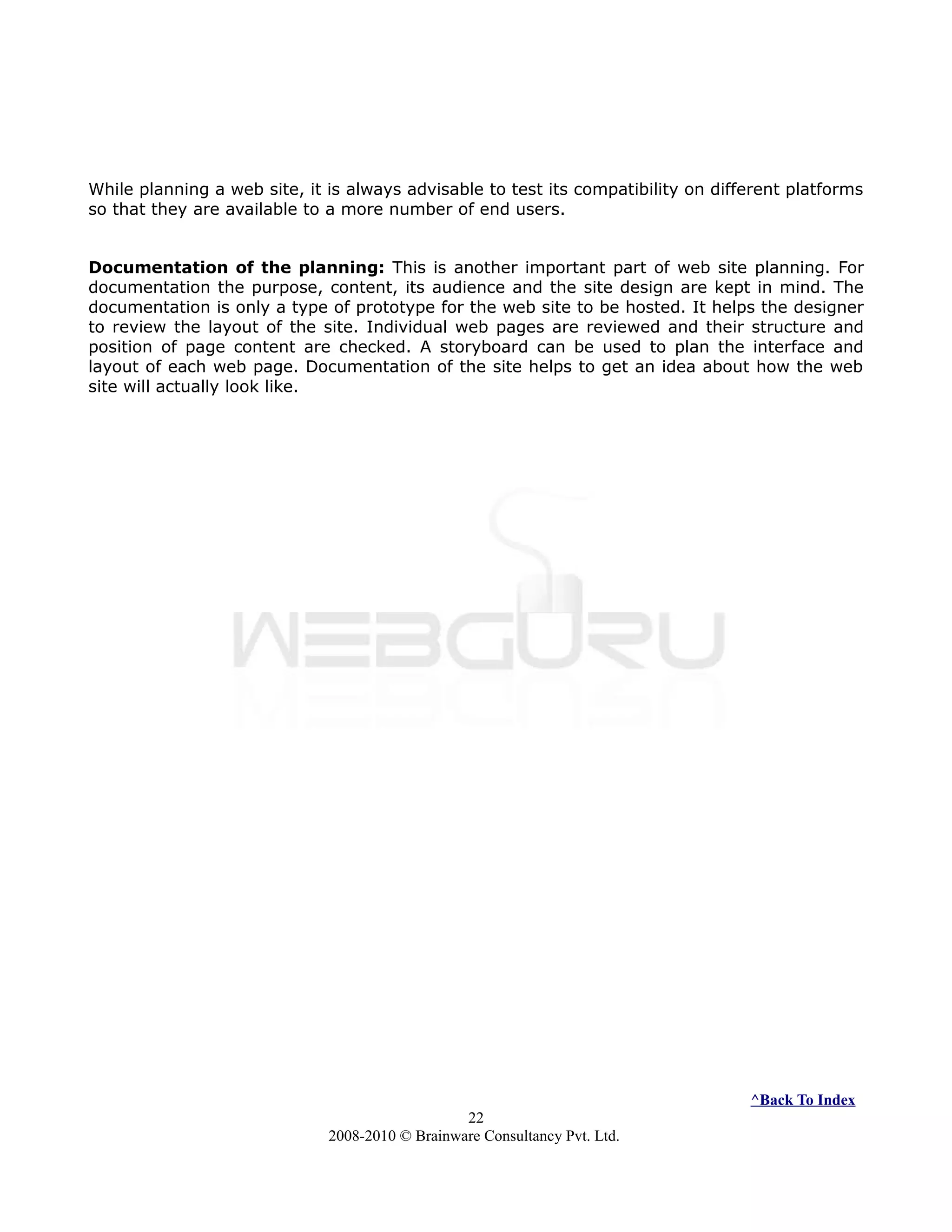 While planning a web site, it is always advisable to test its compatibility on different platforms
so that they are available to a more number of end users.
Documentation of the planning: This is another important part of web site planning. For
documentation the purpose, content, its audience and the site design are kept in mind. The
documentation is only a type of prototype for the web site to be hosted. It helps the designer
to review the layout of the site. Individual web pages are reviewed and their structure and
position of page content are checked. A storyboard can be used to plan the interface and
layout of each web page. Documentation of the site helps to get an idea about how the web
site will actually look like.
^Back To Index
22
2008-2010 © Brainware Consultancy Pvt. Ltd.
 