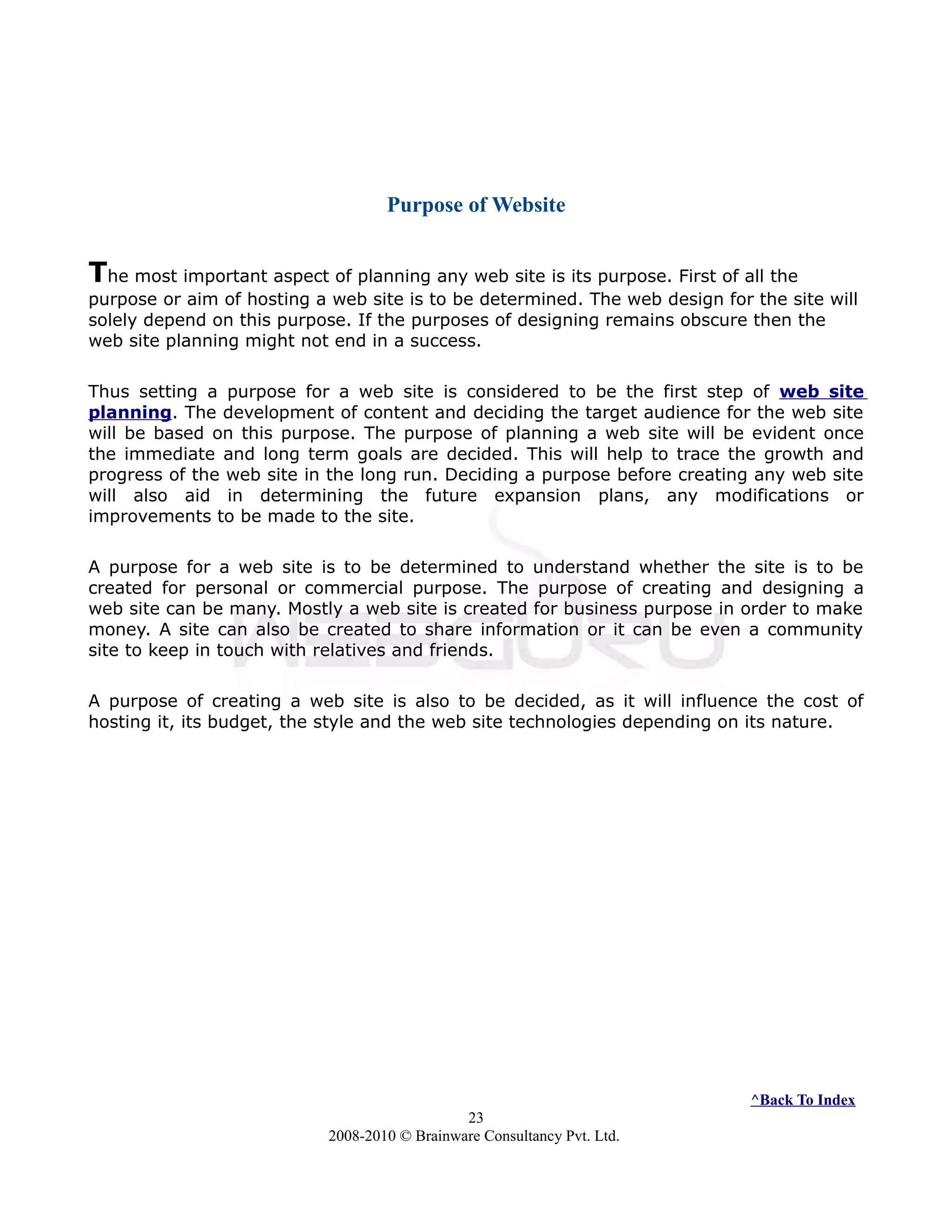 Purpose of Website
The most important aspect of planning any web site is its purpose. First of all the
purpose or aim of hosting a web site is to be determined. The web design for the site will
solely depend on this purpose. If the purposes of designing remains obscure then the
web site planning might not end in a success.
Thus setting a purpose for a web site is considered to be the first step of web site
planning. The development of content and deciding the target audience for the web site
will be based on this purpose. The purpose of planning a web site will be evident once
the immediate and long term goals are decided. This will help to trace the growth and
progress of the web site in the long run. Deciding a purpose before creating any web site
will also aid in determining the future expansion plans, any modifications or
improvements to be made to the site.
A purpose for a web site is to be determined to understand whether the site is to be
created for personal or commercial purpose. The purpose of creating and designing a
web site can be many. Mostly a web site is created for business purpose in order to make
money. A site can also be created to share information or it can be even a community
site to keep in touch with relatives and friends.
A purpose of creating a web site is also to be decided, as it will influence the cost of
hosting it, its budget, the style and the web site technologies depending on its nature.
^Back To Index
23
2008-2010 © Brainware Consultancy Pvt. Ltd.
 