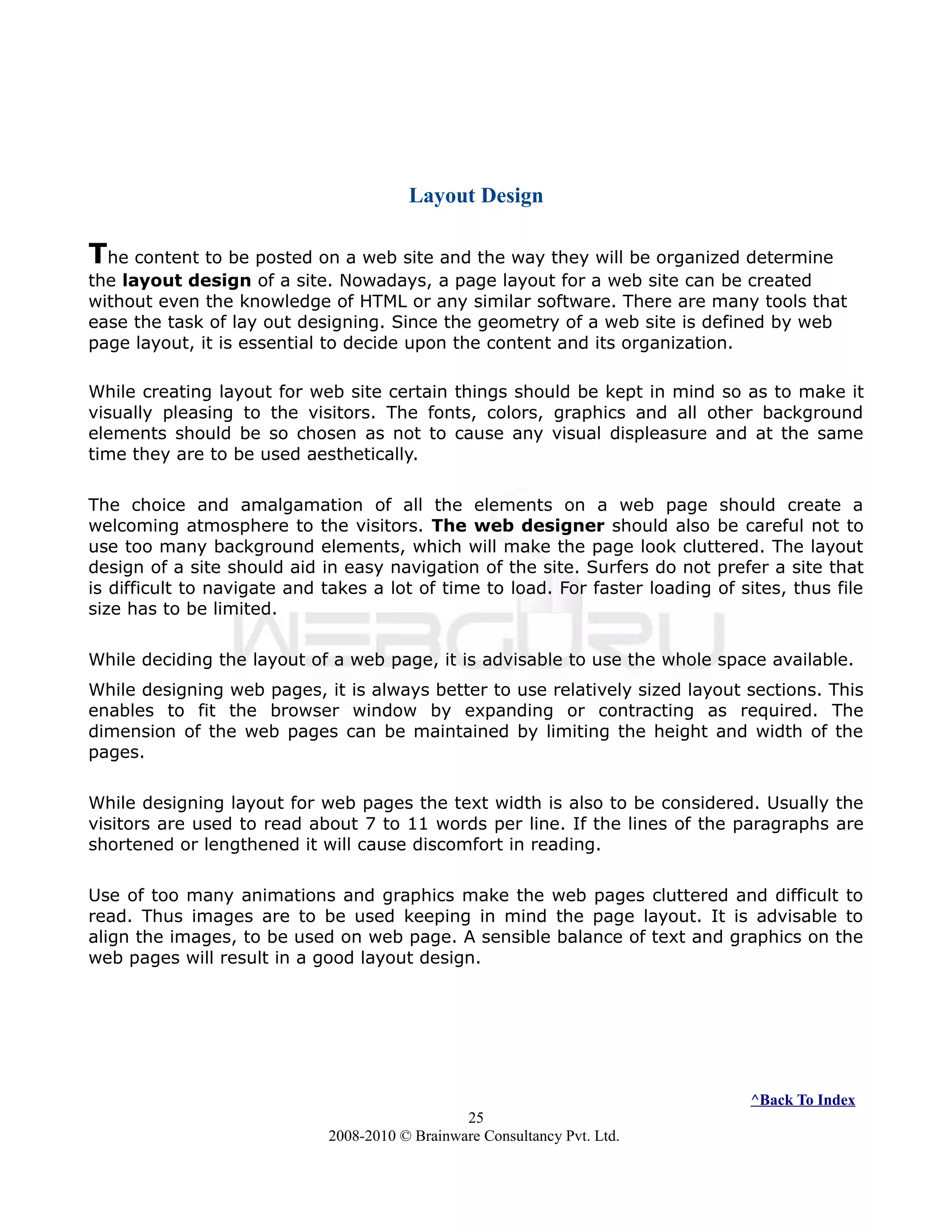 Layout Design
The content to be posted on a web site and the way they will be organized determine
the layout design of a site. Nowadays, a page layout for a web site can be created
without even the knowledge of HTML or any similar software. There are many tools that
ease the task of lay out designing. Since the geometry of a web site is defined by web
page layout, it is essential to decide upon the content and its organization.
While creating layout for web site certain things should be kept in mind so as to make it
visually pleasing to the visitors. The fonts, colors, graphics and all other background
elements should be so chosen as not to cause any visual displeasure and at the same
time they are to be used aesthetically.
The choice and amalgamation of all the elements on a web page should create a
welcoming atmosphere to the visitors. The web designer should also be careful not to
use too many background elements, which will make the page look cluttered. The layout
design of a site should aid in easy navigation of the site. Surfers do not prefer a site that
is difficult to navigate and takes a lot of time to load. For faster loading of sites, thus file
size has to be limited.
While deciding the layout of a web page, it is advisable to use the whole space available.
While designing web pages, it is always better to use relatively sized layout sections. This
enables to fit the browser window by expanding or contracting as required. The
dimension of the web pages can be maintained by limiting the height and width of the
pages.
While designing layout for web pages the text width is also to be considered. Usually the
visitors are used to read about 7 to 11 words per line. If the lines of the paragraphs are
shortened or lengthened it will cause discomfort in reading.
Use of too many animations and graphics make the web pages cluttered and difficult to
read. Thus images are to be used keeping in mind the page layout. It is advisable to
align the images, to be used on web page. A sensible balance of text and graphics on the
web pages will result in a good layout design.
^Back To Index
25
2008-2010 © Brainware Consultancy Pvt. Ltd.
 