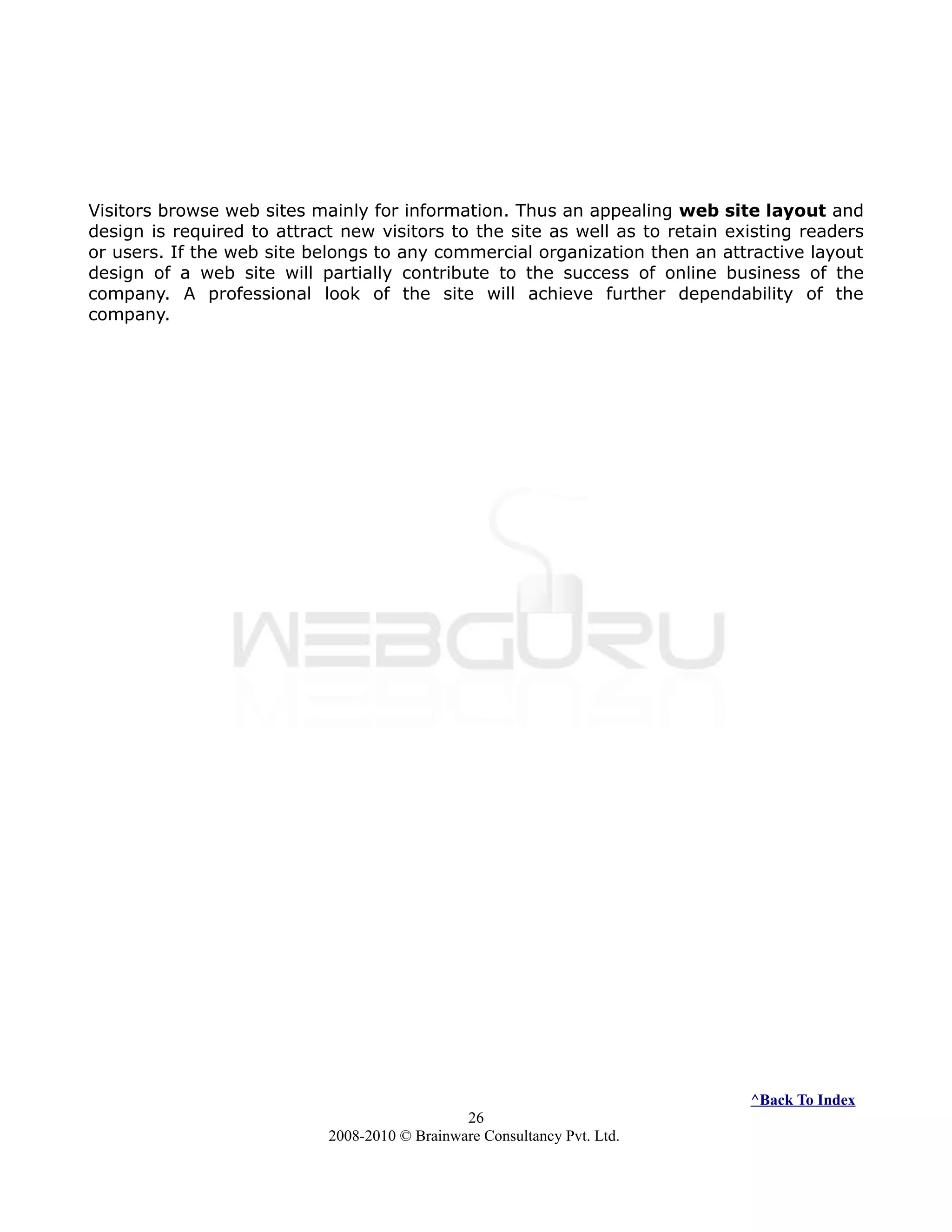 Visitors browse web sites mainly for information. Thus an appealing web site layout and
design is required to attract new visitors to the site as well as to retain existing readers
or users. If the web site belongs to any commercial organization then an attractive layout
design of a web site will partially contribute to the success of online business of the
company. A professional look of the site will achieve further dependability of the
company.
^Back To Index
26
2008-2010 © Brainware Consultancy Pvt. Ltd.
 