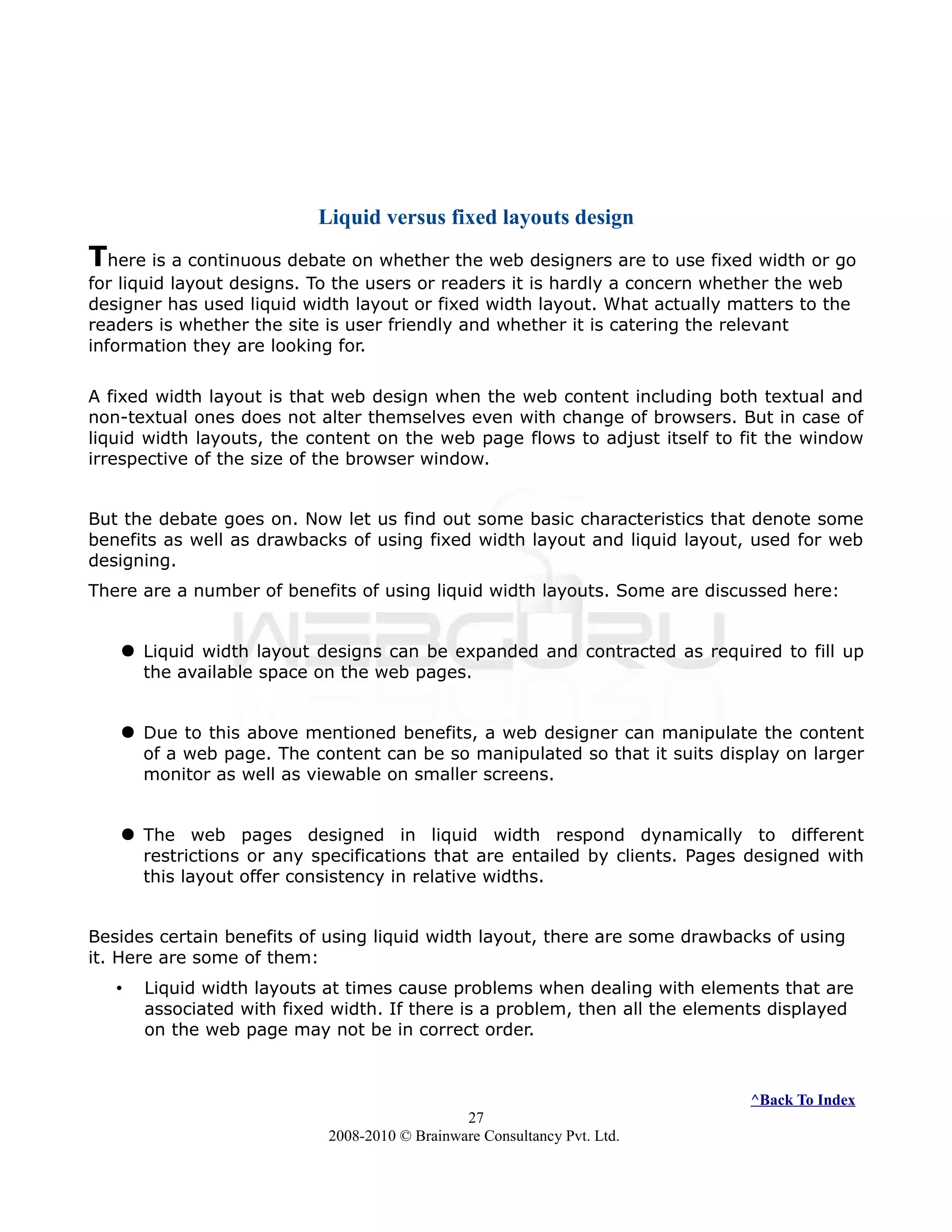 Liquid versus fixed layouts design
There is a continuous debate on whether the web designers are to use fixed width or go
for liquid layout designs. To the users or readers it is hardly a concern whether the web
designer has used liquid width layout or fixed width layout. What actually matters to the
readers is whether the site is user friendly and whether it is catering the relevant
information they are looking for.
A fixed width layout is that web design when the web content including both textual and
non-textual ones does not alter themselves even with change of browsers. But in case of
liquid width layouts, the content on the web page flows to adjust itself to fit the window
irrespective of the size of the browser window.
But the debate goes on. Now let us find out some basic characteristics that denote some
benefits as well as drawbacks of using fixed width layout and liquid layout, used for web
designing.
There are a number of benefits of using liquid width layouts. Some are discussed here:
 Liquid width layout designs can be expanded and contracted as required to fill up
the available space on the web pages.
 Due to this above mentioned benefits, a web designer can manipulate the content
of a web page. The content can be so manipulated so that it suits display on larger
monitor as well as viewable on smaller screens.
 The web pages designed in liquid width respond dynamically to different
restrictions or any specifications that are entailed by clients. Pages designed with
this layout offer consistency in relative widths.
Besides certain benefits of using liquid width layout, there are some drawbacks of using
it. Here are some of them:
• Liquid width layouts at times cause problems when dealing with elements that are
associated with fixed width. If there is a problem, then all the elements displayed
on the web page may not be in correct order.
^Back To Index
27
2008-2010 © Brainware Consultancy Pvt. Ltd.
 
