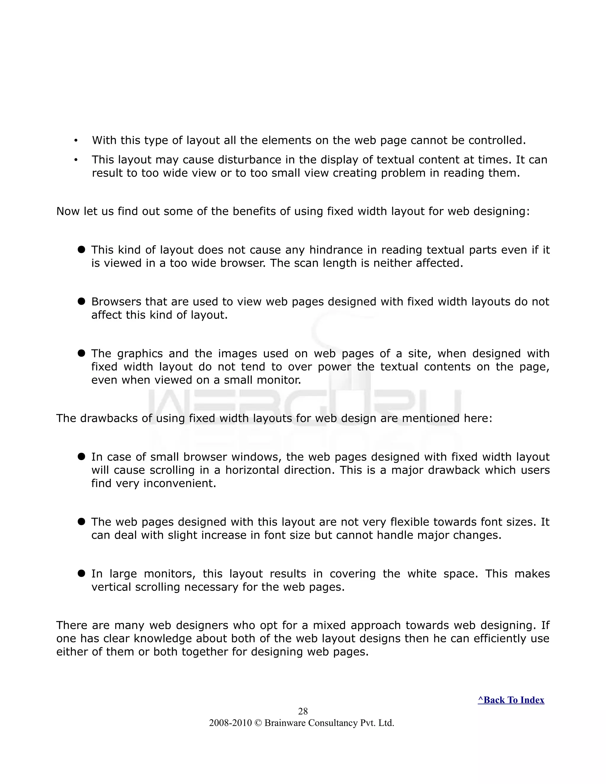 • With this type of layout all the elements on the web page cannot be controlled.
• This layout may cause disturbance in the display of textual content at times. It can
result to too wide view or to too small view creating problem in reading them.
Now let us find out some of the benefits of using fixed width layout for web designing:
 This kind of layout does not cause any hindrance in reading textual parts even if it
is viewed in a too wide browser. The scan length is neither affected.
 Browsers that are used to view web pages designed with fixed width layouts do not
affect this kind of layout.
 The graphics and the images used on web pages of a site, when designed with
fixed width layout do not tend to over power the textual contents on the page,
even when viewed on a small monitor.
The drawbacks of using fixed width layouts for web design are mentioned here:
 In case of small browser windows, the web pages designed with fixed width layout
will cause scrolling in a horizontal direction. This is a major drawback which users
find very inconvenient.
 The web pages designed with this layout are not very flexible towards font sizes. It
can deal with slight increase in font size but cannot handle major changes.
 In large monitors, this layout results in covering the white space. This makes
vertical scrolling necessary for the web pages.
There are many web designers who opt for a mixed approach towards web designing. If
one has clear knowledge about both of the web layout designs then he can efficiently use
either of them or both together for designing web pages.
^Back To Index
28
2008-2010 © Brainware Consultancy Pvt. Ltd.
 