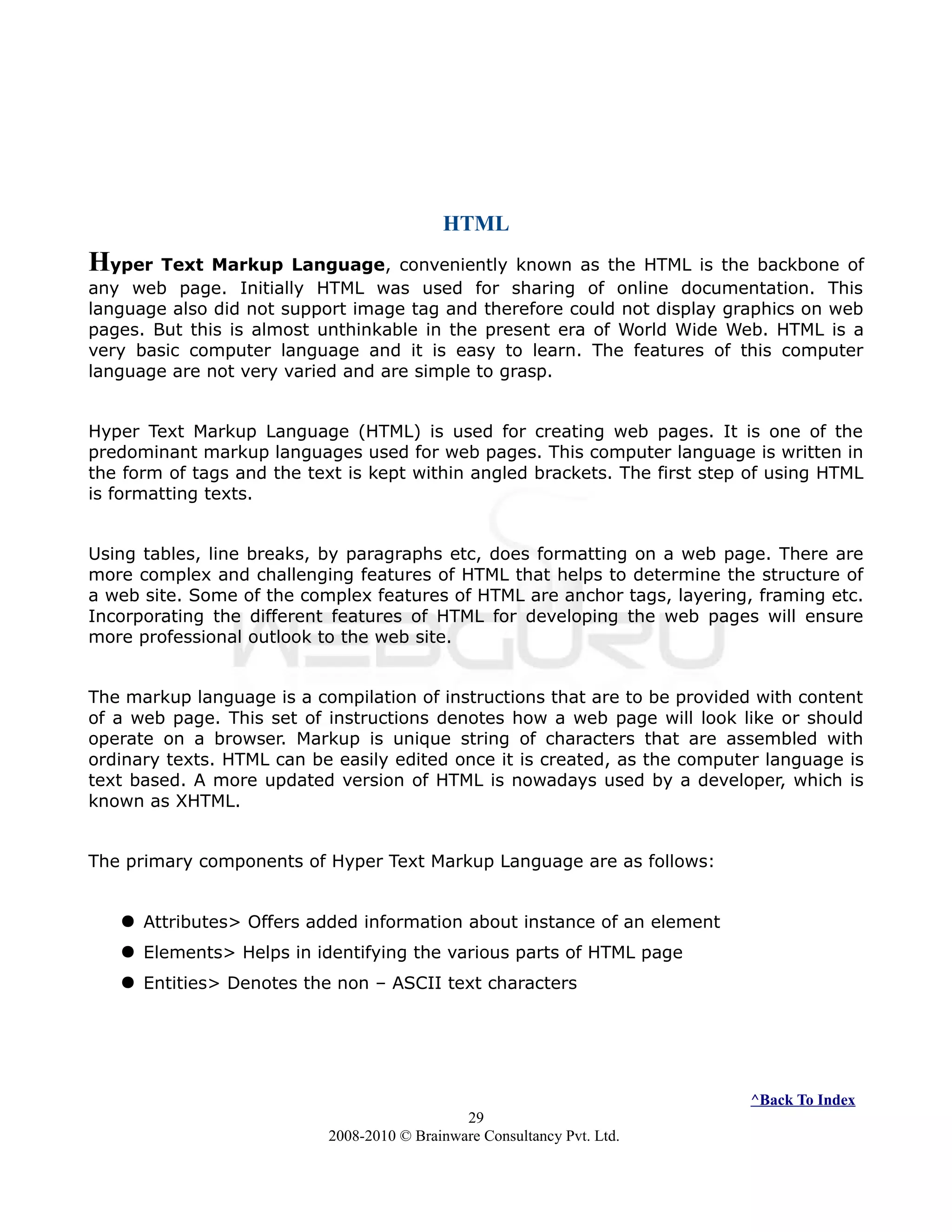 HTML
Hyper Text Markup Language, conveniently known as the HTML is the backbone of
any web page. Initially HTML was used for sharing of online documentation. This
language also did not support image tag and therefore could not display graphics on web
pages. But this is almost unthinkable in the present era of World Wide Web. HTML is a
very basic computer language and it is easy to learn. The features of this computer
language are not very varied and are simple to grasp.
Hyper Text Markup Language (HTML) is used for creating web pages. It is one of the
predominant markup languages used for web pages. This computer language is written in
the form of tags and the text is kept within angled brackets. The first step of using HTML
is formatting texts.
Using tables, line breaks, by paragraphs etc, does formatting on a web page. There are
more complex and challenging features of HTML that helps to determine the structure of
a web site. Some of the complex features of HTML are anchor tags, layering, framing etc.
Incorporating the different features of HTML for developing the web pages will ensure
more professional outlook to the web site.
The markup language is a compilation of instructions that are to be provided with content
of a web page. This set of instructions denotes how a web page will look like or should
operate on a browser. Markup is unique string of characters that are assembled with
ordinary texts. HTML can be easily edited once it is created, as the computer language is
text based. A more updated version of HTML is nowadays used by a developer, which is
known as XHTML.
The primary components of Hyper Text Markup Language are as follows:
 Attributes> Offers added information about instance of an element
 Elements> Helps in identifying the various parts of HTML page
 Entities> Denotes the non – ASCII text characters
^Back To Index
29
2008-2010 © Brainware Consultancy Pvt. Ltd.
 
