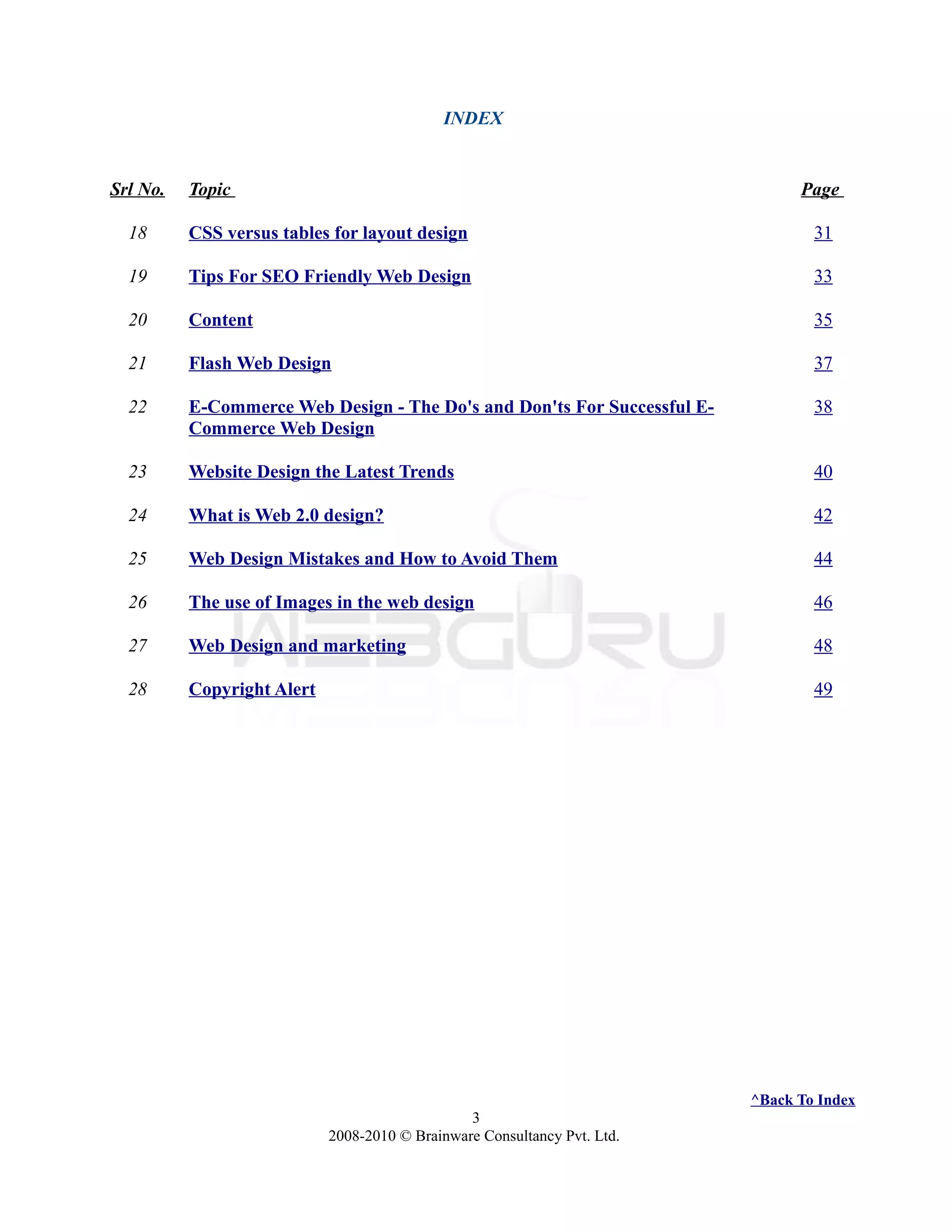 INDEX
Srl No. Topic Page
18 CSS versus tables for layout design 31
19 Tips For SEO Friendly Web Design 33
20 Content 35
21 Flash Web Design 37
22 E-Commerce Web Design - The Do's and Don'ts For Successful E-
Commerce Web Design
38
23 Website Design the Latest Trends 40
24 What is Web 2.0 design? 42
25 Web Design Mistakes and How to Avoid Them 44
26 The use of Images in the web design 46
27 Web Design and marketing 48
28 Copyright Alert 49
^Back To Index
3
2008-2010 © Brainware Consultancy Pvt. Ltd.
 