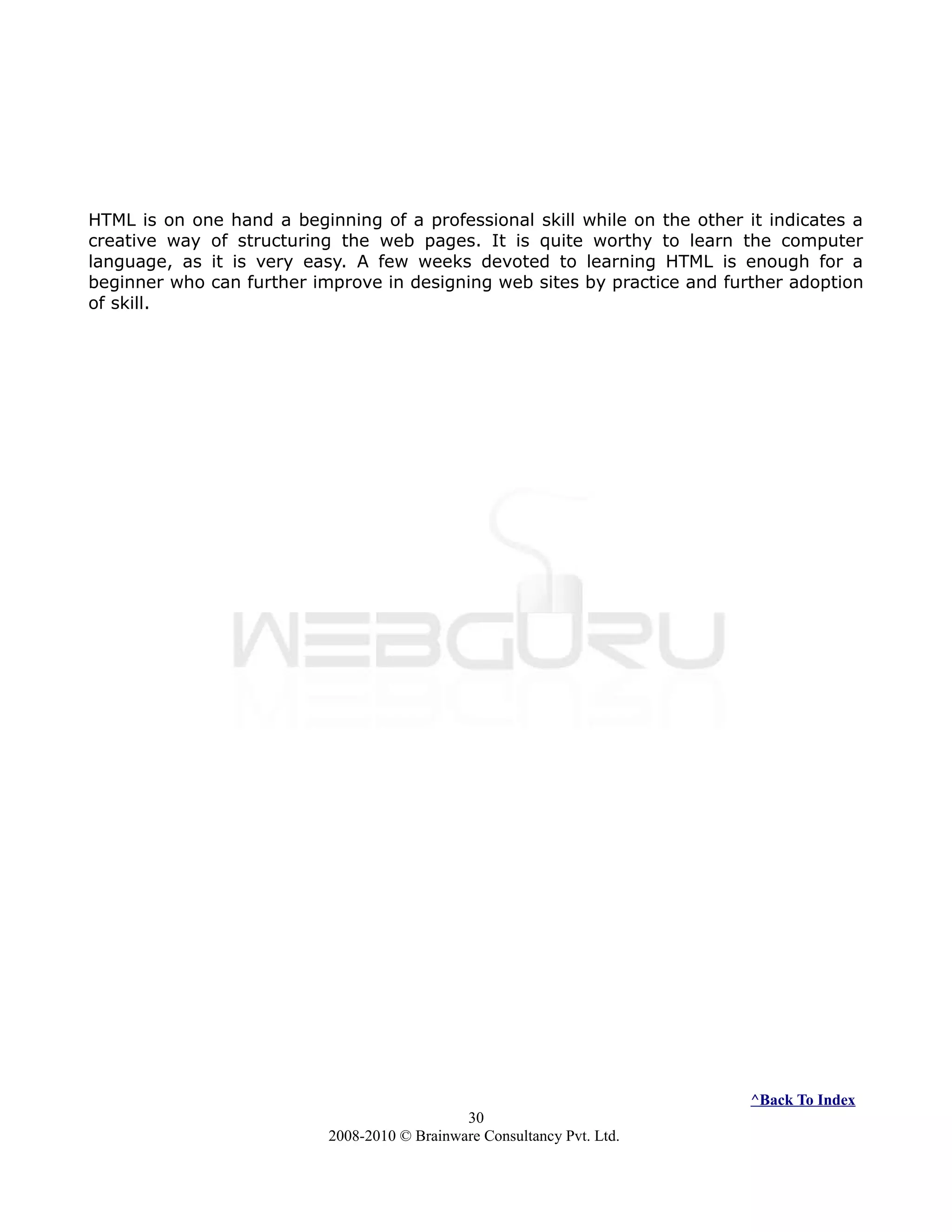 HTML is on one hand a beginning of a professional skill while on the other it indicates a
creative way of structuring the web pages. It is quite worthy to learn the computer
language, as it is very easy. A few weeks devoted to learning HTML is enough for a
beginner who can further improve in designing web sites by practice and further adoption
of skill.
^Back To Index
30
2008-2010 © Brainware Consultancy Pvt. Ltd.
 