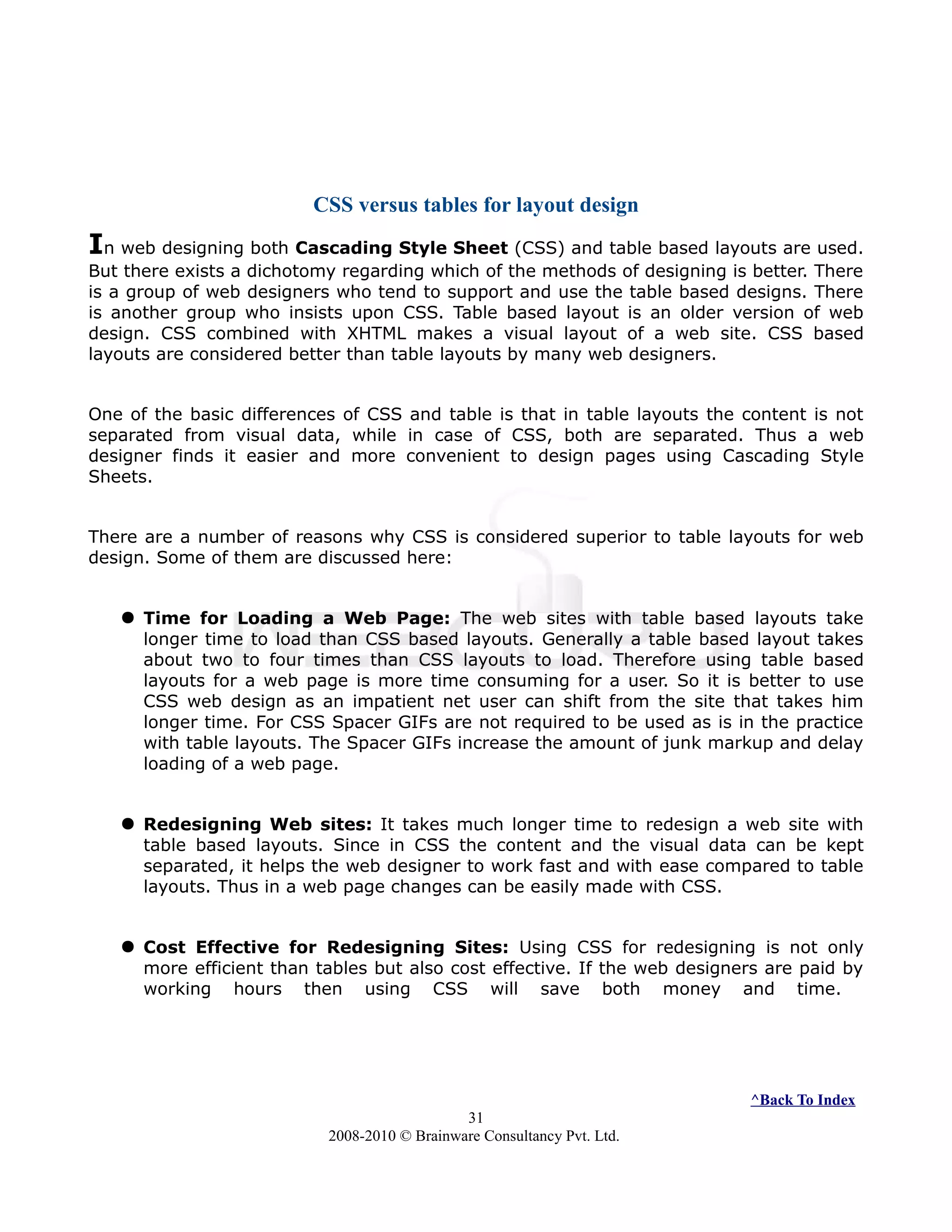 CSS versus tables for layout design
In web designing both Cascading Style Sheet (CSS) and table based layouts are used.
But there exists a dichotomy regarding which of the methods of designing is better. There
is a group of web designers who tend to support and use the table based designs. There
is another group who insists upon CSS. Table based layout is an older version of web
design. CSS combined with XHTML makes a visual layout of a web site. CSS based
layouts are considered better than table layouts by many web designers.
One of the basic differences of CSS and table is that in table layouts the content is not
separated from visual data, while in case of CSS, both are separated. Thus a web
designer finds it easier and more convenient to design pages using Cascading Style
Sheets.
There are a number of reasons why CSS is considered superior to table layouts for web
design. Some of them are discussed here:
 Time for Loading a Web Page: The web sites with table based layouts take
longer time to load than CSS based layouts. Generally a table based layout takes
about two to four times than CSS layouts to load. Therefore using table based
layouts for a web page is more time consuming for a user. So it is better to use
CSS web design as an impatient net user can shift from the site that takes him
longer time. For CSS Spacer GIFs are not required to be used as is in the practice
with table layouts. The Spacer GIFs increase the amount of junk markup and delay
loading of a web page.
 Redesigning Web sites: It takes much longer time to redesign a web site with
table based layouts. Since in CSS the content and the visual data can be kept
separated, it helps the web designer to work fast and with ease compared to table
layouts. Thus in a web page changes can be easily made with CSS.
 Cost Effective for Redesigning Sites: Using CSS for redesigning is not only
more efficient than tables but also cost effective. If the web designers are paid by
working hours then using CSS will save both money and time.
^Back To Index
31
2008-2010 © Brainware Consultancy Pvt. Ltd.
 
