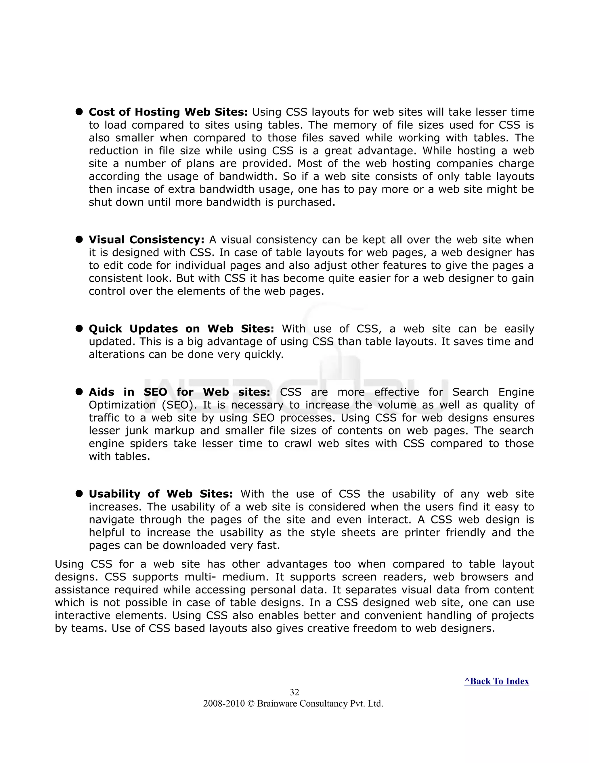  Cost of Hosting Web Sites: Using CSS layouts for web sites will take lesser time
to load compared to sites using tables. The memory of file sizes used for CSS is
also smaller when compared to those files saved while working with tables. The
reduction in file size while using CSS is a great advantage. While hosting a web
site a number of plans are provided. Most of the web hosting companies charge
according the usage of bandwidth. So if a web site consists of only table layouts
then incase of extra bandwidth usage, one has to pay more or a web site might be
shut down until more bandwidth is purchased.
 Visual Consistency: A visual consistency can be kept all over the web site when
it is designed with CSS. In case of table layouts for web pages, a web designer has
to edit code for individual pages and also adjust other features to give the pages a
consistent look. But with CSS it has become quite easier for a web designer to gain
control over the elements of the web pages.
 Quick Updates on Web Sites: With use of CSS, a web site can be easily
updated. This is a big advantage of using CSS than table layouts. It saves time and
alterations can be done very quickly.
 Aids in SEO for Web sites: CSS are more effective for Search Engine
Optimization (SEO). It is necessary to increase the volume as well as quality of
traffic to a web site by using SEO processes. Using CSS for web designs ensures
lesser junk markup and smaller file sizes of contents on web pages. The search
engine spiders take lesser time to crawl web sites with CSS compared to those
with tables.
 Usability of Web Sites: With the use of CSS the usability of any web site
increases. The usability of a web site is considered when the users find it easy to
navigate through the pages of the site and even interact. A CSS web design is
helpful to increase the usability as the style sheets are printer friendly and the
pages can be downloaded very fast.
Using CSS for a web site has other advantages too when compared to table layout
designs. CSS supports multi- medium. It supports screen readers, web browsers and
assistance required while accessing personal data. It separates visual data from content
which is not possible in case of table designs. In a CSS designed web site, one can use
interactive elements. Using CSS also enables better and convenient handling of projects
by teams. Use of CSS based layouts also gives creative freedom to web designers.
^Back To Index
32
2008-2010 © Brainware Consultancy Pvt. Ltd.
 