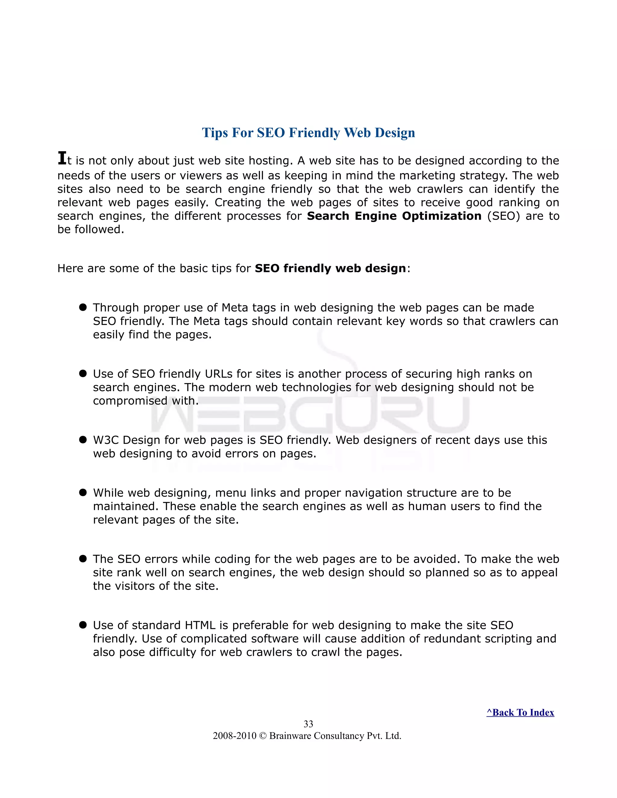 Tips For SEO Friendly Web Design
It is not only about just web site hosting. A web site has to be designed according to the
needs of the users or viewers as well as keeping in mind the marketing strategy. The web
sites also need to be search engine friendly so that the web crawlers can identify the
relevant web pages easily. Creating the web pages of sites to receive good ranking on
search engines, the different processes for Search Engine Optimization (SEO) are to
be followed.
Here are some of the basic tips for SEO friendly web design:
 Through proper use of Meta tags in web designing the web pages can be made
SEO friendly. The Meta tags should contain relevant key words so that crawlers can
easily find the pages.
 Use of SEO friendly URLs for sites is another process of securing high ranks on
search engines. The modern web technologies for web designing should not be
compromised with.
 W3C Design for web pages is SEO friendly. Web designers of recent days use this
web designing to avoid errors on pages.
 While web designing, menu links and proper navigation structure are to be
maintained. These enable the search engines as well as human users to find the
relevant pages of the site.
 The SEO errors while coding for the web pages are to be avoided. To make the web
site rank well on search engines, the web design should so planned so as to appeal
the visitors of the site.
 Use of standard HTML is preferable for web designing to make the site SEO
friendly. Use of complicated software will cause addition of redundant scripting and
also pose difficulty for web crawlers to crawl the pages.
^Back To Index
33
2008-2010 © Brainware Consultancy Pvt. Ltd.
 