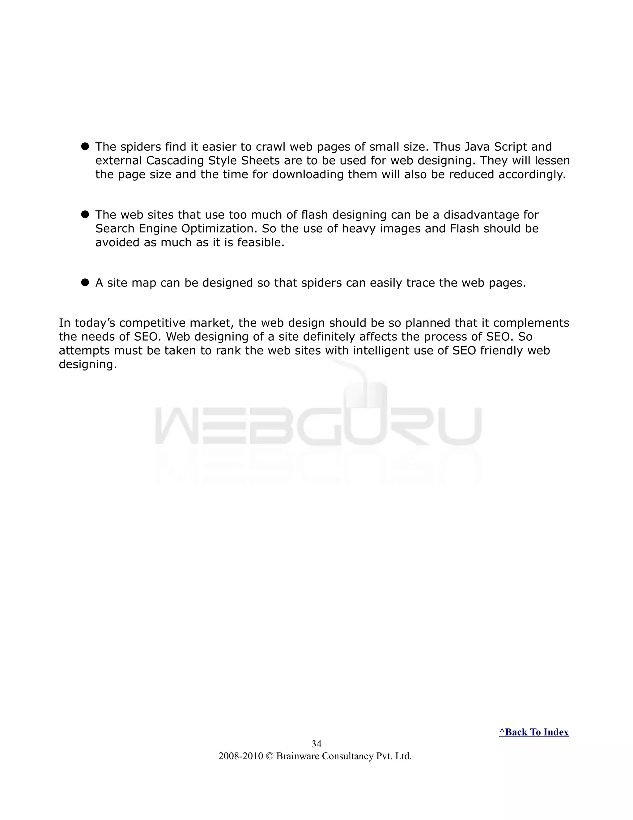  The spiders find it easier to crawl web pages of small size. Thus Java Script and
external Cascading Style Sheets are to be used for web designing. They will lessen
the page size and the time for downloading them will also be reduced accordingly.
 The web sites that use too much of flash designing can be a disadvantage for
Search Engine Optimization. So the use of heavy images and Flash should be
avoided as much as it is feasible.
 A site map can be designed so that spiders can easily trace the web pages.
In today’s competitive market, the web design should be so planned that it complements
the needs of SEO. Web designing of a site definitely affects the process of SEO. So
attempts must be taken to rank the web sites with intelligent use of SEO friendly web
designing.
^Back To Index
34
2008-2010 © Brainware Consultancy Pvt. Ltd.
 