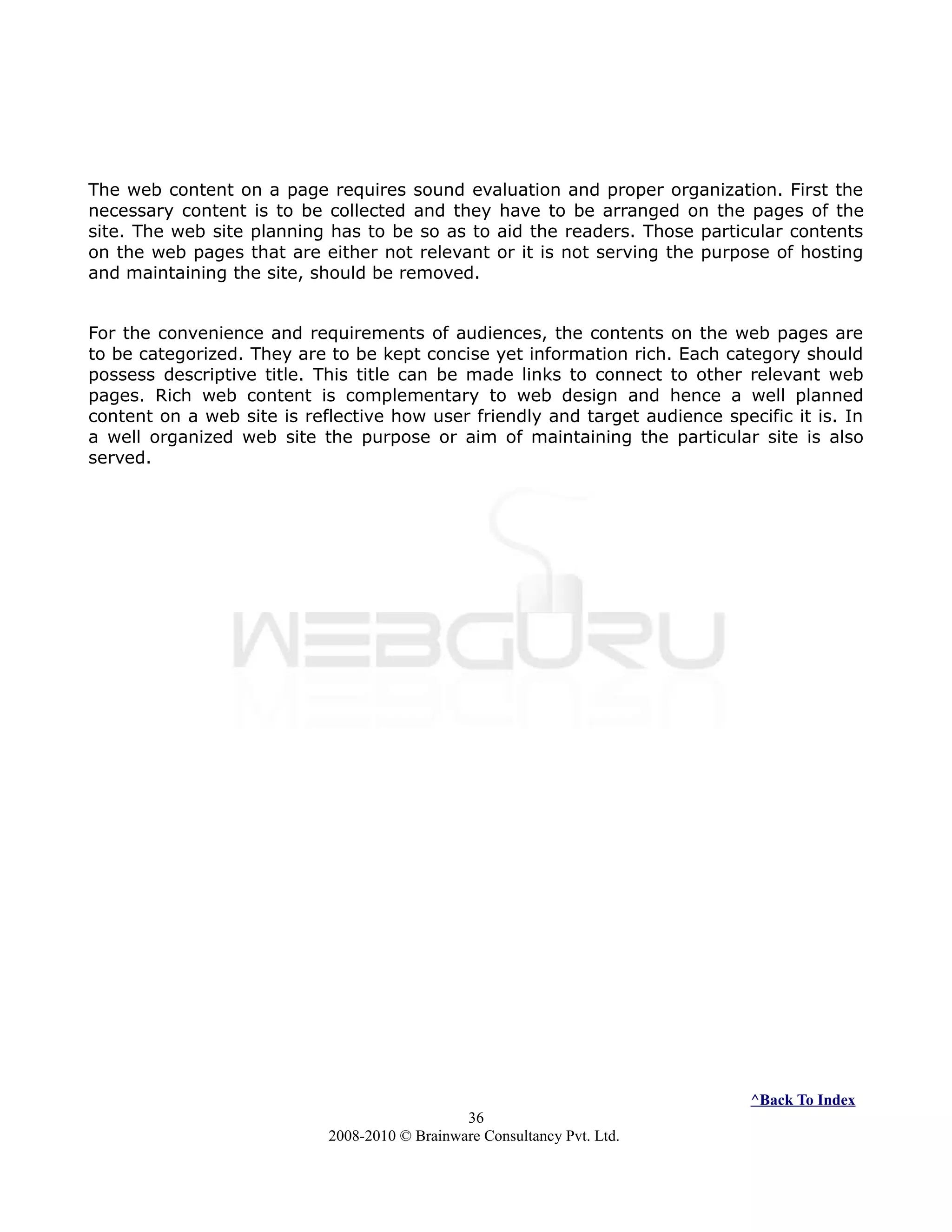 The web content on a page requires sound evaluation and proper organization. First the
necessary content is to be collected and they have to be arranged on the pages of the
site. The web site planning has to be so as to aid the readers. Those particular contents
on the web pages that are either not relevant or it is not serving the purpose of hosting
and maintaining the site, should be removed.
For the convenience and requirements of audiences, the contents on the web pages are
to be categorized. They are to be kept concise yet information rich. Each category should
possess descriptive title. This title can be made links to connect to other relevant web
pages. Rich web content is complementary to web design and hence a well planned
content on a web site is reflective how user friendly and target audience specific it is. In
a well organized web site the purpose or aim of maintaining the particular site is also
served.
^Back To Index
36
2008-2010 © Brainware Consultancy Pvt. Ltd.
 