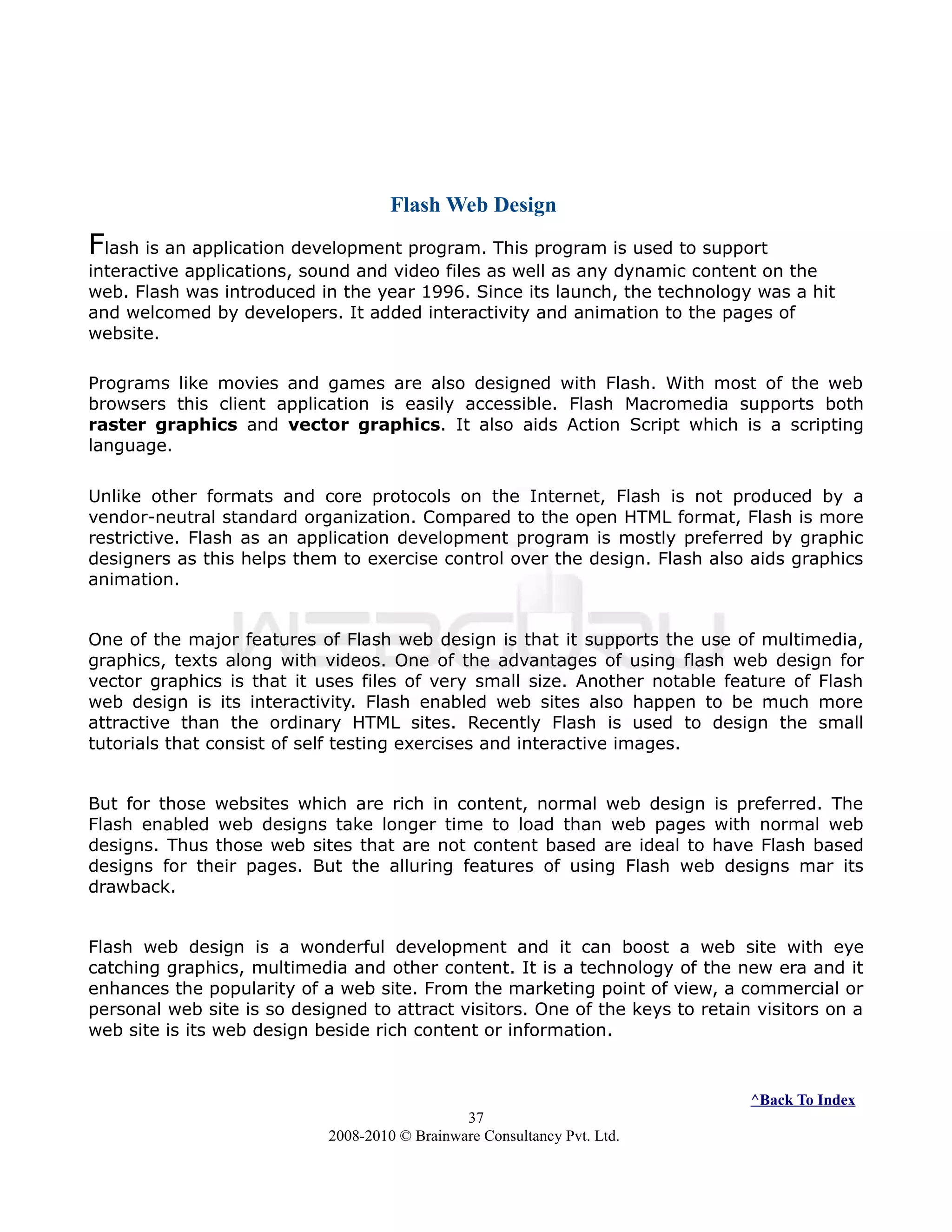Flash Web Design
Flash is an application development program. This program is used to support
interactive applications, sound and video files as well as any dynamic content on the
web. Flash was introduced in the year 1996. Since its launch, the technology was a hit
and welcomed by developers. It added interactivity and animation to the pages of
website.
Programs like movies and games are also designed with Flash. With most of the web
browsers this client application is easily accessible. Flash Macromedia supports both
raster graphics and vector graphics. It also aids Action Script which is a scripting
language.
Unlike other formats and core protocols on the Internet, Flash is not produced by a
vendor-neutral standard organization. Compared to the open HTML format, Flash is more
restrictive. Flash as an application development program is mostly preferred by graphic
designers as this helps them to exercise control over the design. Flash also aids graphics
animation.
One of the major features of Flash web design is that it supports the use of multimedia,
graphics, texts along with videos. One of the advantages of using flash web design for
vector graphics is that it uses files of very small size. Another notable feature of Flash
web design is its interactivity. Flash enabled web sites also happen to be much more
attractive than the ordinary HTML sites. Recently Flash is used to design the small
tutorials that consist of self testing exercises and interactive images.
But for those websites which are rich in content, normal web design is preferred. The
Flash enabled web designs take longer time to load than web pages with normal web
designs. Thus those web sites that are not content based are ideal to have Flash based
designs for their pages. But the alluring features of using Flash web designs mar its
drawback.
Flash web design is a wonderful development and it can boost a web site with eye
catching graphics, multimedia and other content. It is a technology of the new era and it
enhances the popularity of a web site. From the marketing point of view, a commercial or
personal web site is so designed to attract visitors. One of the keys to retain visitors on a
web site is its web design beside rich content or information.
^Back To Index
37
2008-2010 © Brainware Consultancy Pvt. Ltd.
 