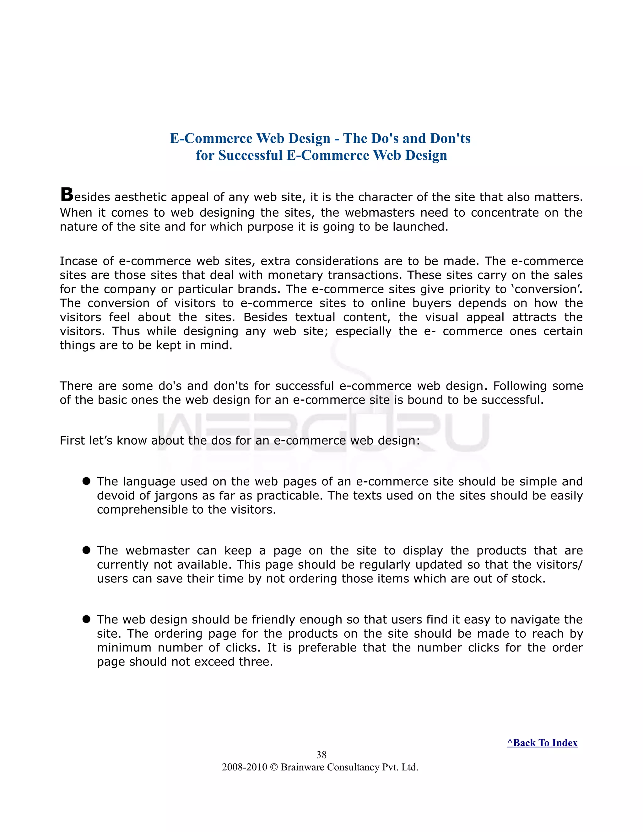 E-Commerce Web Design - The Do's and Don'ts
for Successful E-Commerce Web Design
Besides aesthetic appeal of any web site, it is the character of the site that also matters.
When it comes to web designing the sites, the webmasters need to concentrate on the
nature of the site and for which purpose it is going to be launched.
Incase of e-commerce web sites, extra considerations are to be made. The e-commerce
sites are those sites that deal with monetary transactions. These sites carry on the sales
for the company or particular brands. The e-commerce sites give priority to ‘conversion’.
The conversion of visitors to e-commerce sites to online buyers depends on how the
visitors feel about the sites. Besides textual content, the visual appeal attracts the
visitors. Thus while designing any web site; especially the e- commerce ones certain
things are to be kept in mind.
There are some do's and don'ts for successful e-commerce web design. Following some
of the basic ones the web design for an e-commerce site is bound to be successful.
First let’s know about the dos for an e-commerce web design:
 The language used on the web pages of an e-commerce site should be simple and
devoid of jargons as far as practicable. The texts used on the sites should be easily
comprehensible to the visitors.
 The webmaster can keep a page on the site to display the products that are
currently not available. This page should be regularly updated so that the visitors/
users can save their time by not ordering those items which are out of stock.
 The web design should be friendly enough so that users find it easy to navigate the
site. The ordering page for the products on the site should be made to reach by
minimum number of clicks. It is preferable that the number clicks for the order
page should not exceed three.
^Back To Index
38
2008-2010 © Brainware Consultancy Pvt. Ltd.
 
