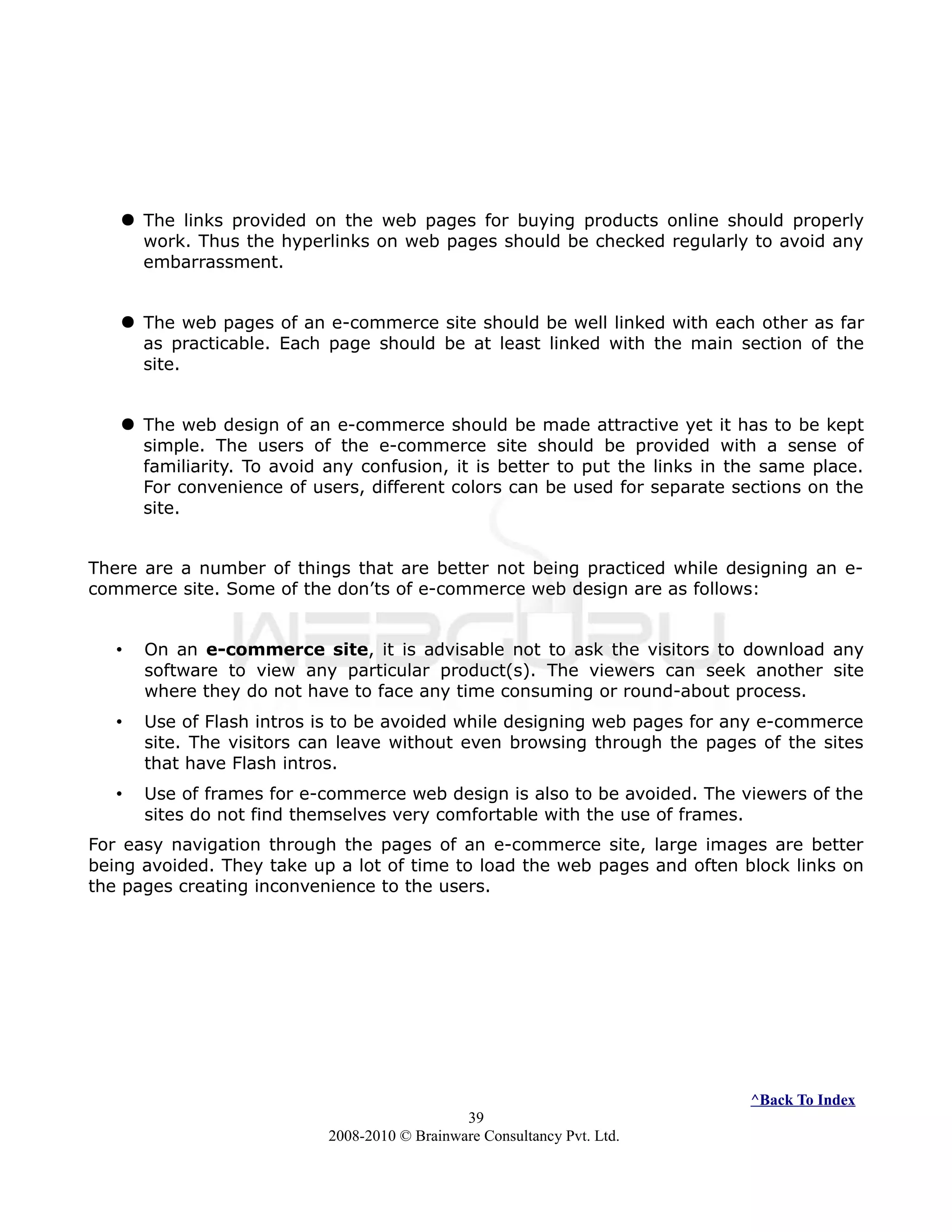  The links provided on the web pages for buying products online should properly
work. Thus the hyperlinks on web pages should be checked regularly to avoid any
embarrassment.
 The web pages of an e-commerce site should be well linked with each other as far
as practicable. Each page should be at least linked with the main section of the
site.
 The web design of an e-commerce should be made attractive yet it has to be kept
simple. The users of the e-commerce site should be provided with a sense of
familiarity. To avoid any confusion, it is better to put the links in the same place.
For convenience of users, different colors can be used for separate sections on the
site.
There are a number of things that are better not being practiced while designing an e-
commerce site. Some of the don’ts of e-commerce web design are as follows:
• On an e-commerce site, it is advisable not to ask the visitors to download any
software to view any particular product(s). The viewers can seek another site
where they do not have to face any time consuming or round-about process.
• Use of Flash intros is to be avoided while designing web pages for any e-commerce
site. The visitors can leave without even browsing through the pages of the sites
that have Flash intros.
• Use of frames for e-commerce web design is also to be avoided. The viewers of the
sites do not find themselves very comfortable with the use of frames.
For easy navigation through the pages of an e-commerce site, large images are better
being avoided. They take up a lot of time to load the web pages and often block links on
the pages creating inconvenience to the users.
^Back To Index
39
2008-2010 © Brainware Consultancy Pvt. Ltd.
 
