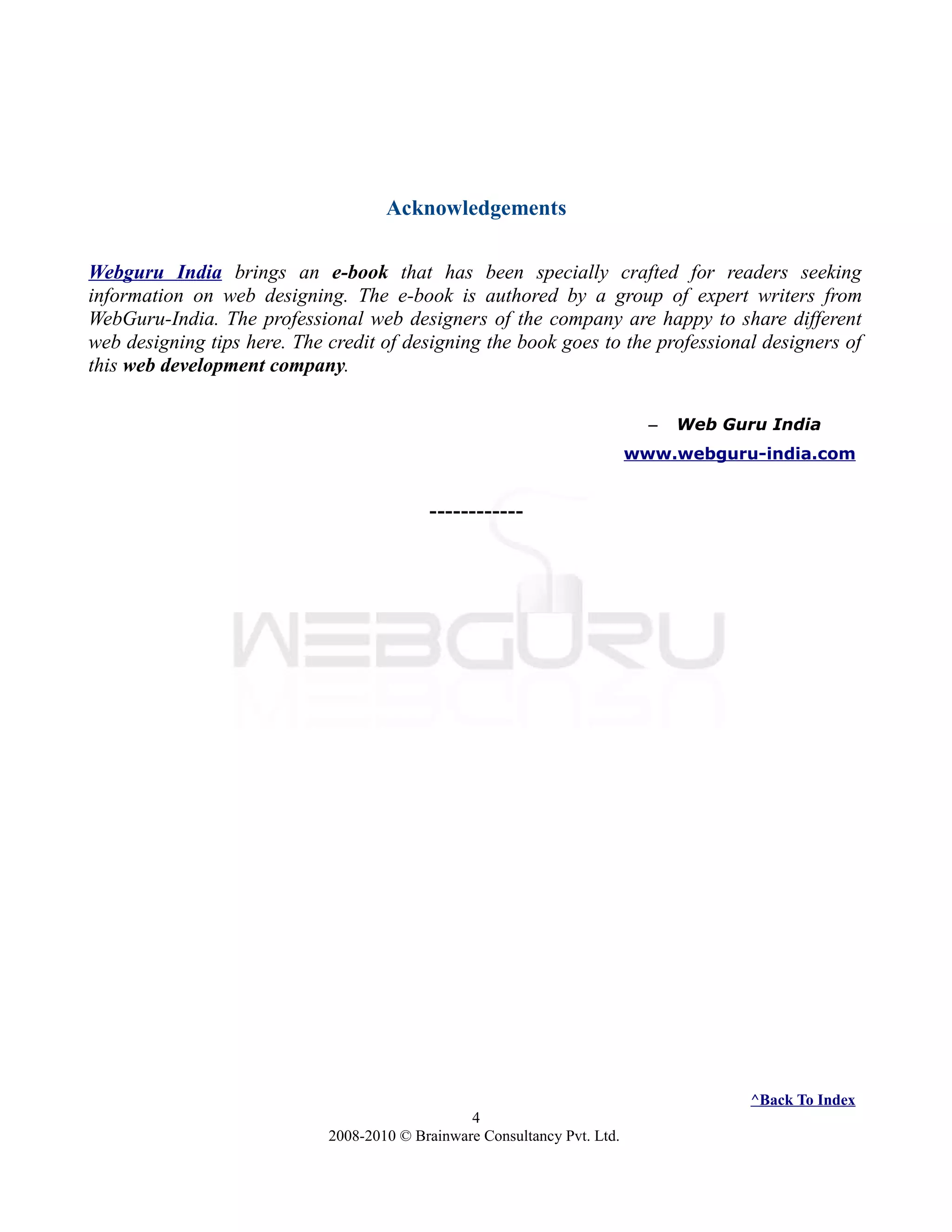 Acknowledgements
Webguru India brings an e-book that has been specially crafted for readers seeking
information on web designing. The e-book is authored by a group of expert writers from
WebGuru-India. The professional web designers of the company are happy to share different
web designing tips here. The credit of designing the book goes to the professional designers of
this web development company.
– Web Guru India
www.webguru-india.com
------------
^Back To Index
4
2008-2010 © Brainware Consultancy Pvt. Ltd.
 