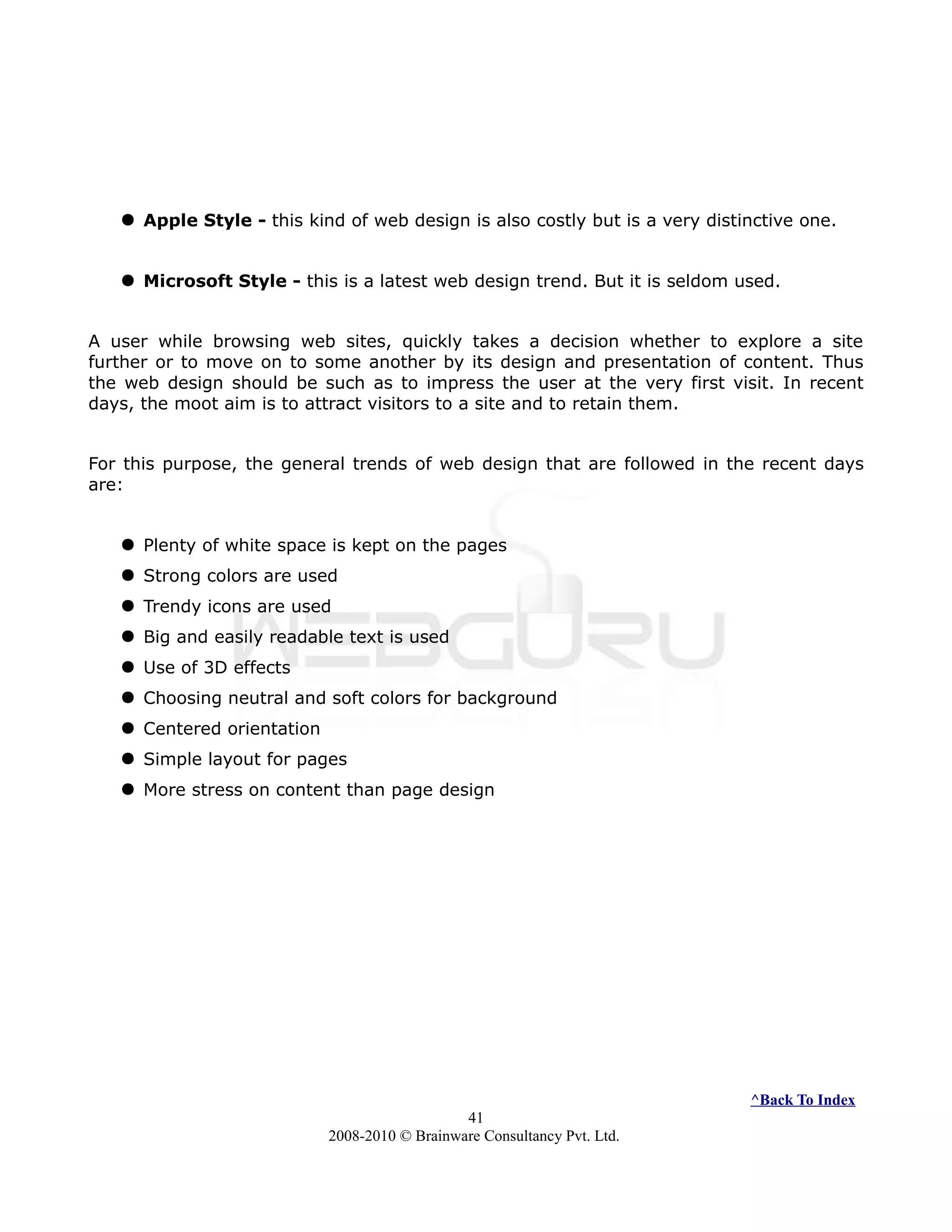  Apple Style - this kind of web design is also costly but is a very distinctive one.
 Microsoft Style - this is a latest web design trend. But it is seldom used.
A user while browsing web sites, quickly takes a decision whether to explore a site
further or to move on to some another by its design and presentation of content. Thus
the web design should be such as to impress the user at the very first visit. In recent
days, the moot aim is to attract visitors to a site and to retain them.
For this purpose, the general trends of web design that are followed in the recent days
are:
 Plenty of white space is kept on the pages
 Strong colors are used
 Trendy icons are used
 Big and easily readable text is used
 Use of 3D effects
 Choosing neutral and soft colors for background
 Centered orientation
 Simple layout for pages
 More stress on content than page design
^Back To Index
41
2008-2010 © Brainware Consultancy Pvt. Ltd.
 