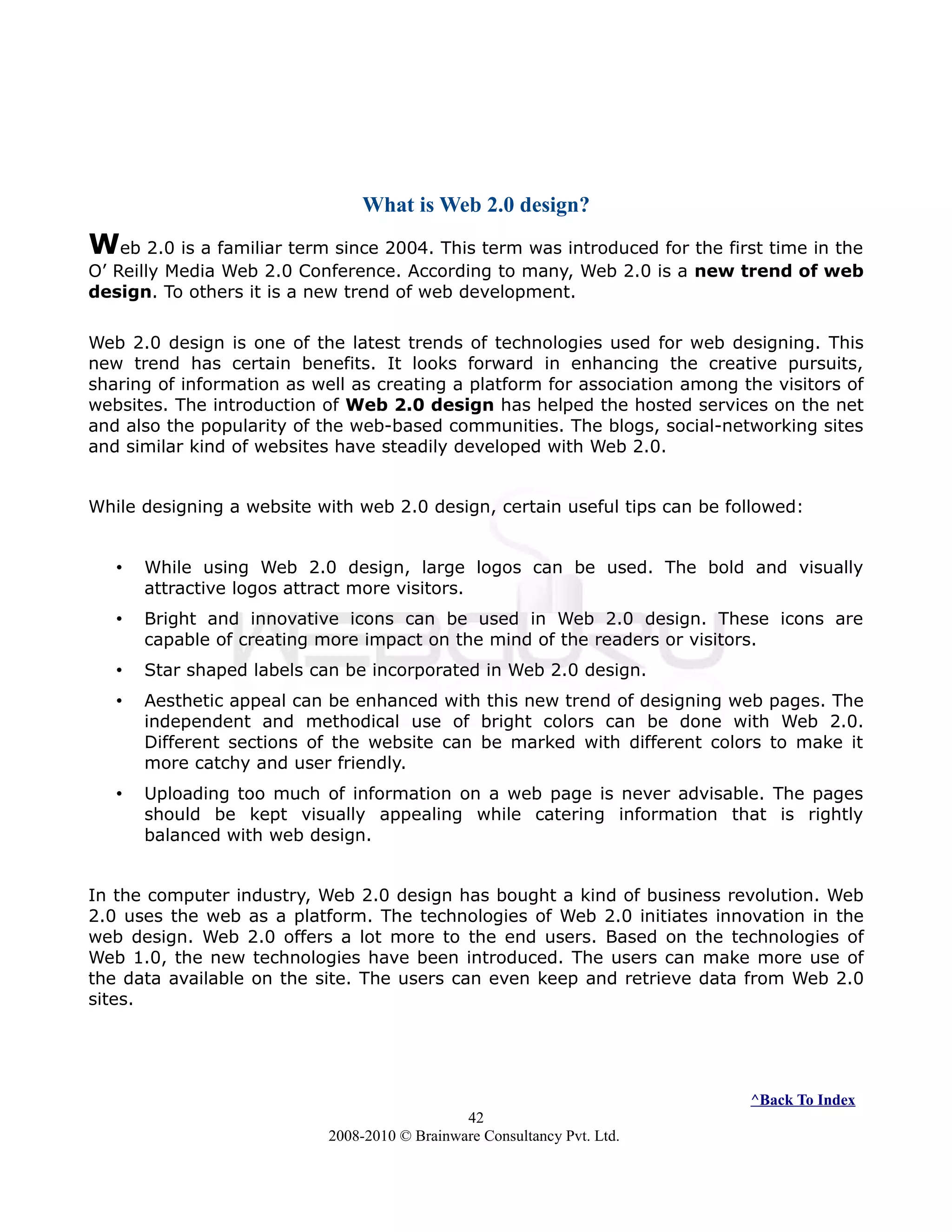 What is Web 2.0 design?
Web 2.0 is a familiar term since 2004. This term was introduced for the first time in the
O’ Reilly Media Web 2.0 Conference. According to many, Web 2.0 is a new trend of web
design. To others it is a new trend of web development.
Web 2.0 design is one of the latest trends of technologies used for web designing. This
new trend has certain benefits. It looks forward in enhancing the creative pursuits,
sharing of information as well as creating a platform for association among the visitors of
websites. The introduction of Web 2.0 design has helped the hosted services on the net
and also the popularity of the web-based communities. The blogs, social-networking sites
and similar kind of websites have steadily developed with Web 2.0.
While designing a website with web 2.0 design, certain useful tips can be followed:
• While using Web 2.0 design, large logos can be used. The bold and visually
attractive logos attract more visitors.
• Bright and innovative icons can be used in Web 2.0 design. These icons are
capable of creating more impact on the mind of the readers or visitors.
• Star shaped labels can be incorporated in Web 2.0 design.
• Aesthetic appeal can be enhanced with this new trend of designing web pages. The
independent and methodical use of bright colors can be done with Web 2.0.
Different sections of the website can be marked with different colors to make it
more catchy and user friendly.
• Uploading too much of information on a web page is never advisable. The pages
should be kept visually appealing while catering information that is rightly
balanced with web design.
In the computer industry, Web 2.0 design has bought a kind of business revolution. Web
2.0 uses the web as a platform. The technologies of Web 2.0 initiates innovation in the
web design. Web 2.0 offers a lot more to the end users. Based on the technologies of
Web 1.0, the new technologies have been introduced. The users can make more use of
the data available on the site. The users can even keep and retrieve data from Web 2.0
sites.
^Back To Index
42
2008-2010 © Brainware Consultancy Pvt. Ltd.
 