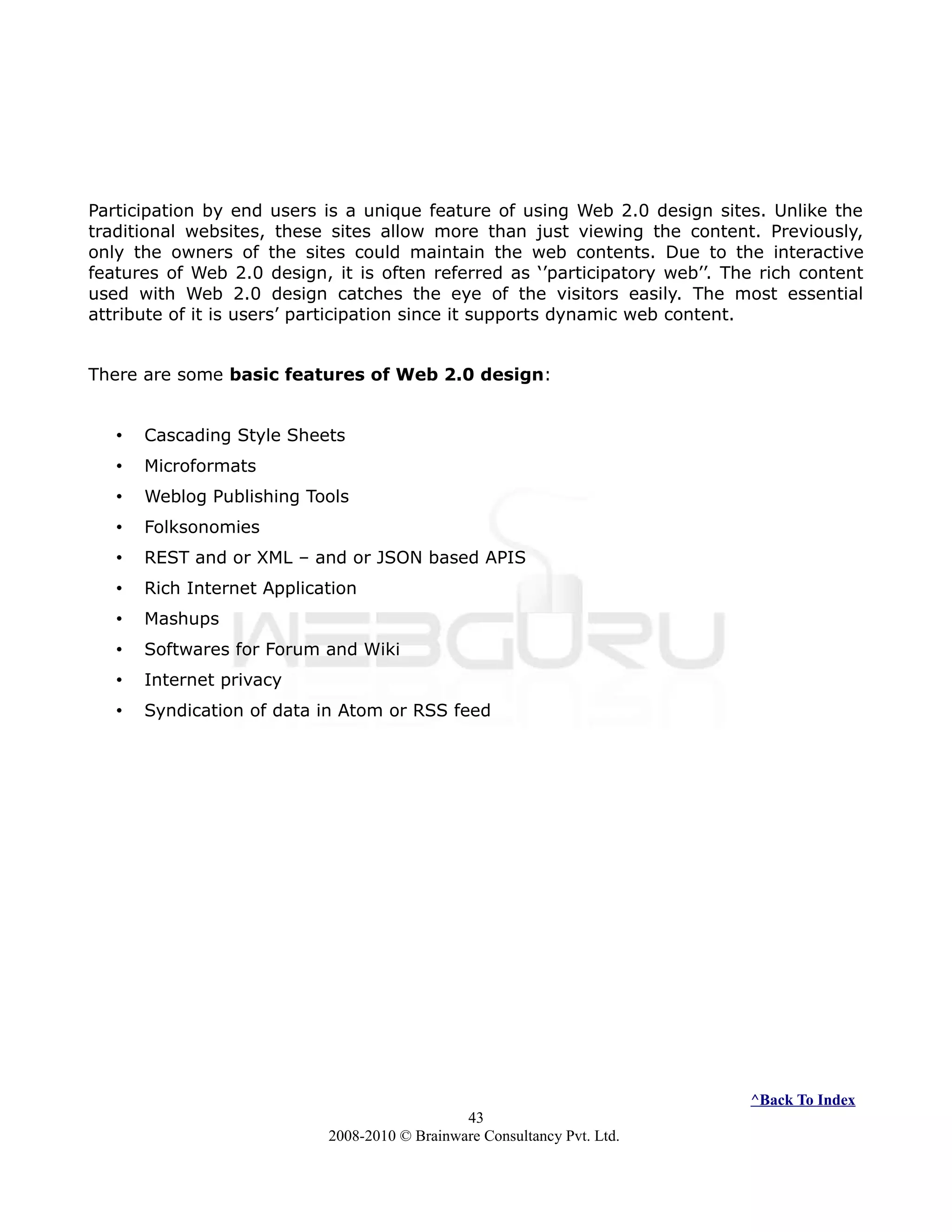 Participation by end users is a unique feature of using Web 2.0 design sites. Unlike the
traditional websites, these sites allow more than just viewing the content. Previously,
only the owners of the sites could maintain the web contents. Due to the interactive
features of Web 2.0 design, it is often referred as ‘’participatory web’’. The rich content
used with Web 2.0 design catches the eye of the visitors easily. The most essential
attribute of it is users’ participation since it supports dynamic web content.
There are some basic features of Web 2.0 design:
• Cascading Style Sheets
• Microformats
• Weblog Publishing Tools
• Folksonomies
• REST and or XML – and or JSON based APIS
• Rich Internet Application
• Mashups
• Softwares for Forum and Wiki
• Internet privacy
• Syndication of data in Atom or RSS feed
^Back To Index
43
2008-2010 © Brainware Consultancy Pvt. Ltd.
 