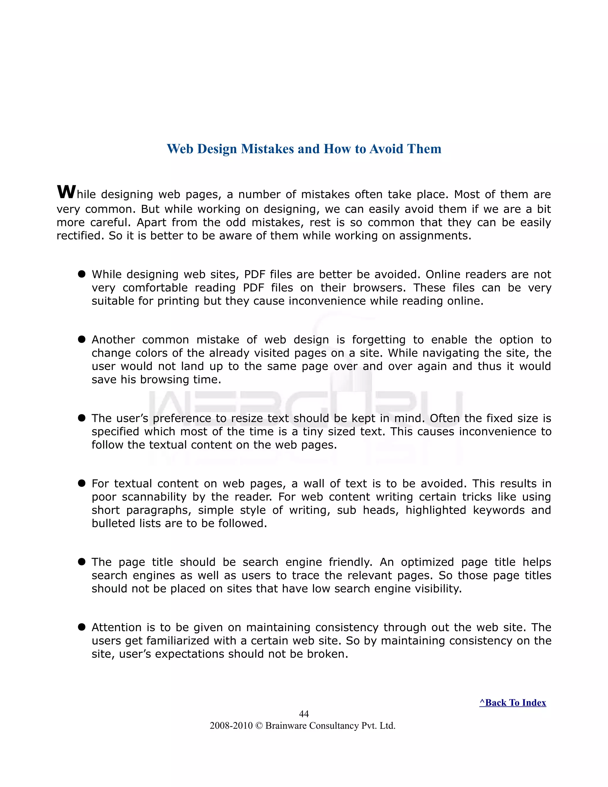 Web Design Mistakes and How to Avoid Them
While designing web pages, a number of mistakes often take place. Most of them are
very common. But while working on designing, we can easily avoid them if we are a bit
more careful. Apart from the odd mistakes, rest is so common that they can be easily
rectified. So it is better to be aware of them while working on assignments.
 While designing web sites, PDF files are better be avoided. Online readers are not
very comfortable reading PDF files on their browsers. These files can be very
suitable for printing but they cause inconvenience while reading online.
 Another common mistake of web design is forgetting to enable the option to
change colors of the already visited pages on a site. While navigating the site, the
user would not land up to the same page over and over again and thus it would
save his browsing time.
 The user’s preference to resize text should be kept in mind. Often the fixed size is
specified which most of the time is a tiny sized text. This causes inconvenience to
follow the textual content on the web pages.
 For textual content on web pages, a wall of text is to be avoided. This results in
poor scannability by the reader. For web content writing certain tricks like using
short paragraphs, simple style of writing, sub heads, highlighted keywords and
bulleted lists are to be followed.
 The page title should be search engine friendly. An optimized page title helps
search engines as well as users to trace the relevant pages. So those page titles
should not be placed on sites that have low search engine visibility.
 Attention is to be given on maintaining consistency through out the web site. The
users get familiarized with a certain web site. So by maintaining consistency on the
site, user’s expectations should not be broken.
^Back To Index
44
2008-2010 © Brainware Consultancy Pvt. Ltd.
 