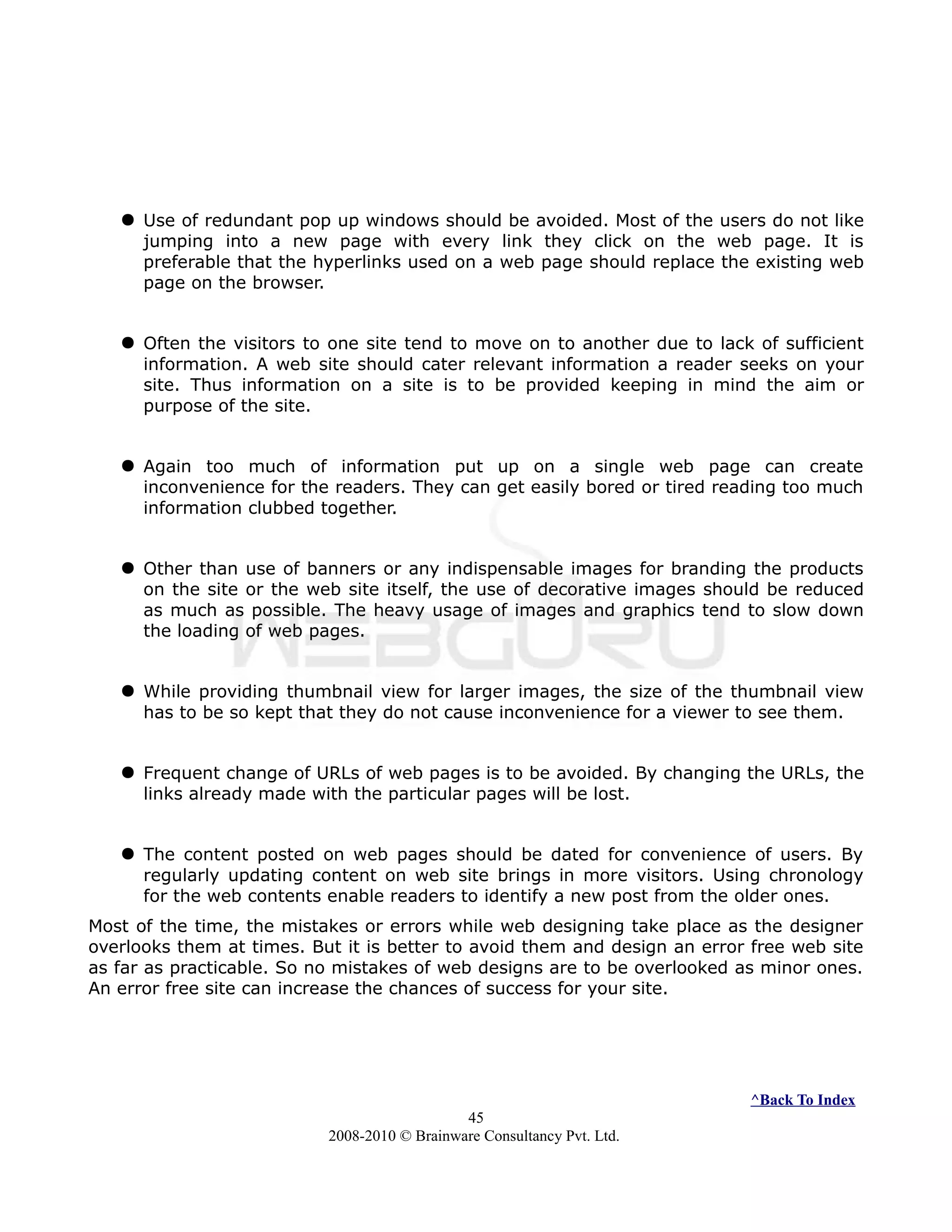  Use of redundant pop up windows should be avoided. Most of the users do not like
jumping into a new page with every link they click on the web page. It is
preferable that the hyperlinks used on a web page should replace the existing web
page on the browser.
 Often the visitors to one site tend to move on to another due to lack of sufficient
information. A web site should cater relevant information a reader seeks on your
site. Thus information on a site is to be provided keeping in mind the aim or
purpose of the site.
 Again too much of information put up on a single web page can create
inconvenience for the readers. They can get easily bored or tired reading too much
information clubbed together.
 Other than use of banners or any indispensable images for branding the products
on the site or the web site itself, the use of decorative images should be reduced
as much as possible. The heavy usage of images and graphics tend to slow down
the loading of web pages.
 While providing thumbnail view for larger images, the size of the thumbnail view
has to be so kept that they do not cause inconvenience for a viewer to see them.
 Frequent change of URLs of web pages is to be avoided. By changing the URLs, the
links already made with the particular pages will be lost.
 The content posted on web pages should be dated for convenience of users. By
regularly updating content on web site brings in more visitors. Using chronology
for the web contents enable readers to identify a new post from the older ones.
Most of the time, the mistakes or errors while web designing take place as the designer
overlooks them at times. But it is better to avoid them and design an error free web site
as far as practicable. So no mistakes of web designs are to be overlooked as minor ones.
An error free site can increase the chances of success for your site.
^Back To Index
45
2008-2010 © Brainware Consultancy Pvt. Ltd.
 