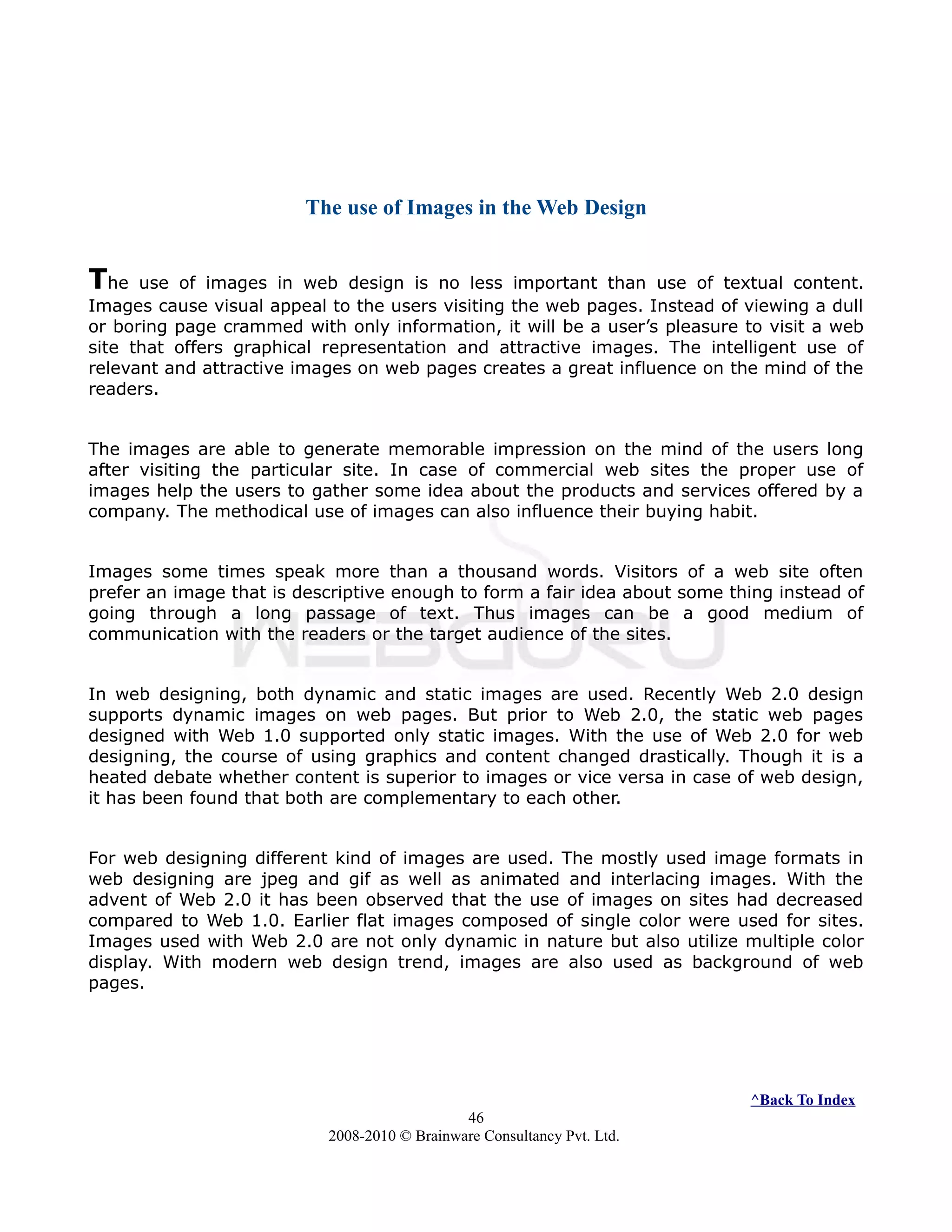 The use of Images in the Web Design
The use of images in web design is no less important than use of textual content.
Images cause visual appeal to the users visiting the web pages. Instead of viewing a dull
or boring page crammed with only information, it will be a user’s pleasure to visit a web
site that offers graphical representation and attractive images. The intelligent use of
relevant and attractive images on web pages creates a great influence on the mind of the
readers.
The images are able to generate memorable impression on the mind of the users long
after visiting the particular site. In case of commercial web sites the proper use of
images help the users to gather some idea about the products and services offered by a
company. The methodical use of images can also influence their buying habit.
Images some times speak more than a thousand words. Visitors of a web site often
prefer an image that is descriptive enough to form a fair idea about some thing instead of
going through a long passage of text. Thus images can be a good medium of
communication with the readers or the target audience of the sites.
In web designing, both dynamic and static images are used. Recently Web 2.0 design
supports dynamic images on web pages. But prior to Web 2.0, the static web pages
designed with Web 1.0 supported only static images. With the use of Web 2.0 for web
designing, the course of using graphics and content changed drastically. Though it is a
heated debate whether content is superior to images or vice versa in case of web design,
it has been found that both are complementary to each other.
For web designing different kind of images are used. The mostly used image formats in
web designing are jpeg and gif as well as animated and interlacing images. With the
advent of Web 2.0 it has been observed that the use of images on sites had decreased
compared to Web 1.0. Earlier flat images composed of single color were used for sites.
Images used with Web 2.0 are not only dynamic in nature but also utilize multiple color
display. With modern web design trend, images are also used as background of web
pages.
^Back To Index
46
2008-2010 © Brainware Consultancy Pvt. Ltd.
 