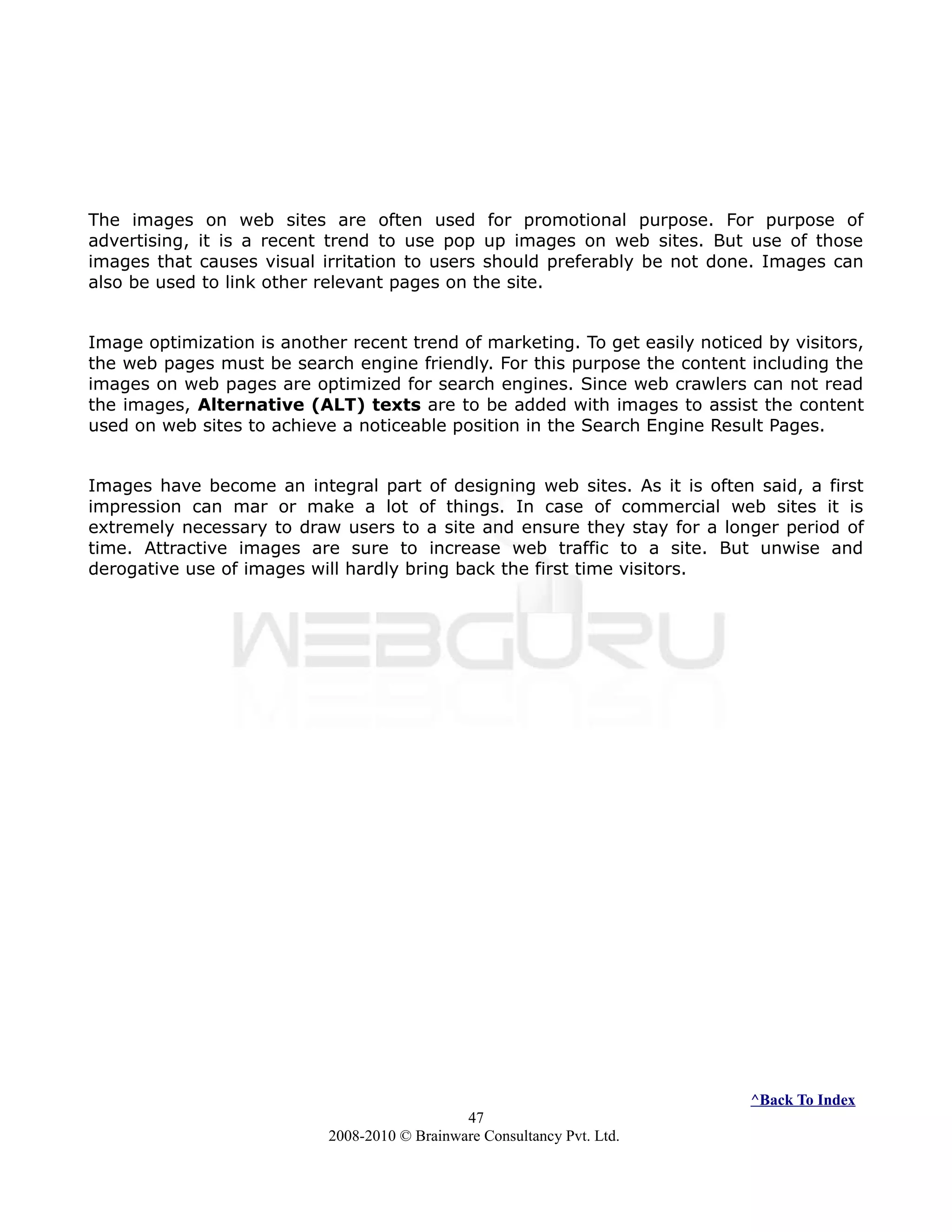 The images on web sites are often used for promotional purpose. For purpose of
advertising, it is a recent trend to use pop up images on web sites. But use of those
images that causes visual irritation to users should preferably be not done. Images can
also be used to link other relevant pages on the site.
Image optimization is another recent trend of marketing. To get easily noticed by visitors,
the web pages must be search engine friendly. For this purpose the content including the
images on web pages are optimized for search engines. Since web crawlers can not read
the images, Alternative (ALT) texts are to be added with images to assist the content
used on web sites to achieve a noticeable position in the Search Engine Result Pages.
Images have become an integral part of designing web sites. As it is often said, a first
impression can mar or make a lot of things. In case of commercial web sites it is
extremely necessary to draw users to a site and ensure they stay for a longer period of
time. Attractive images are sure to increase web traffic to a site. But unwise and
derogative use of images will hardly bring back the first time visitors.
^Back To Index
47
2008-2010 © Brainware Consultancy Pvt. Ltd.
 