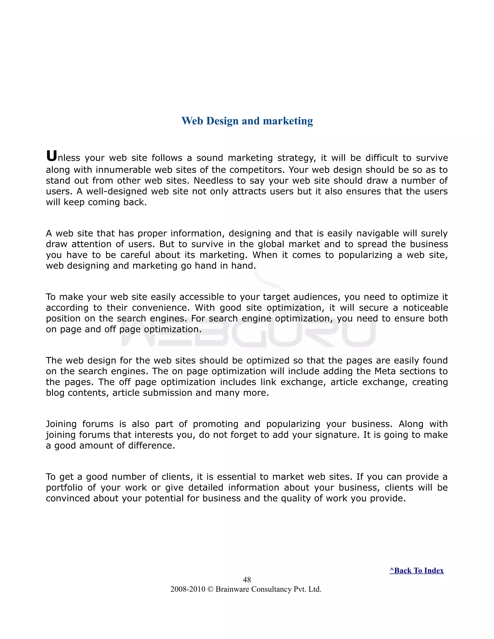 Web Design and marketing
Unless your web site follows a sound marketing strategy, it will be difficult to survive
along with innumerable web sites of the competitors. Your web design should be so as to
stand out from other web sites. Needless to say your web site should draw a number of
users. A well-designed web site not only attracts users but it also ensures that the users
will keep coming back.
A web site that has proper information, designing and that is easily navigable will surely
draw attention of users. But to survive in the global market and to spread the business
you have to be careful about its marketing. When it comes to popularizing a web site,
web designing and marketing go hand in hand.
To make your web site easily accessible to your target audiences, you need to optimize it
according to their convenience. With good site optimization, it will secure a noticeable
position on the search engines. For search engine optimization, you need to ensure both
on page and off page optimization.
The web design for the web sites should be optimized so that the pages are easily found
on the search engines. The on page optimization will include adding the Meta sections to
the pages. The off page optimization includes link exchange, article exchange, creating
blog contents, article submission and many more.
Joining forums is also part of promoting and popularizing your business. Along with
joining forums that interests you, do not forget to add your signature. It is going to make
a good amount of difference.
To get a good number of clients, it is essential to market web sites. If you can provide a
portfolio of your work or give detailed information about your business, clients will be
convinced about your potential for business and the quality of work you provide.
^Back To Index
48
2008-2010 © Brainware Consultancy Pvt. Ltd.
 