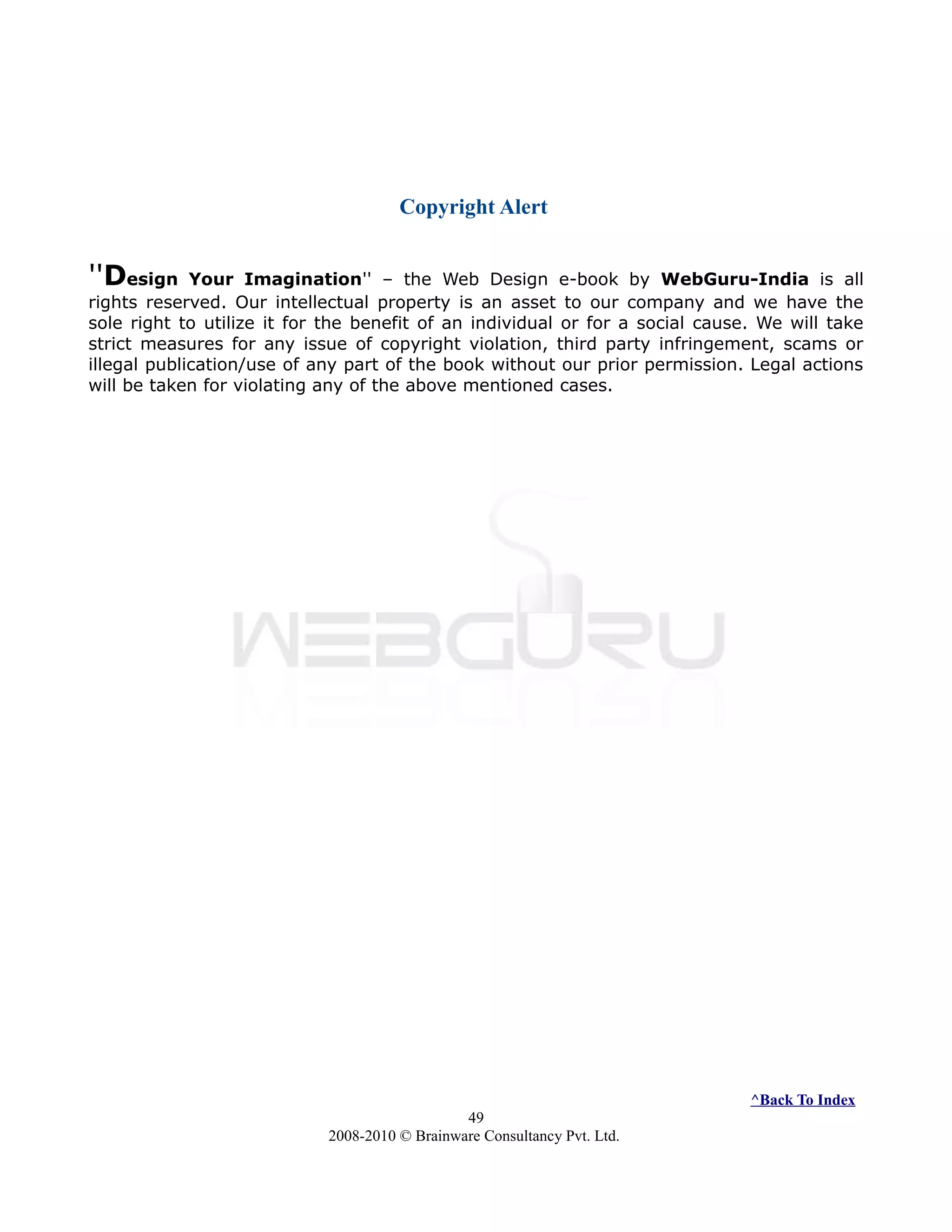 Copyright Alert
''Design Your Imagination'' – the Web Design e-book by WebGuru-India is all
rights reserved. Our intellectual property is an asset to our company and we have the
sole right to utilize it for the benefit of an individual or for a social cause. We will take
strict measures for any issue of copyright violation, third party infringement, scams or
illegal publication/use of any part of the book without our prior permission. Legal actions
will be taken for violating any of the above mentioned cases.
^Back To Index
49
2008-2010 © Brainware Consultancy Pvt. Ltd.
 