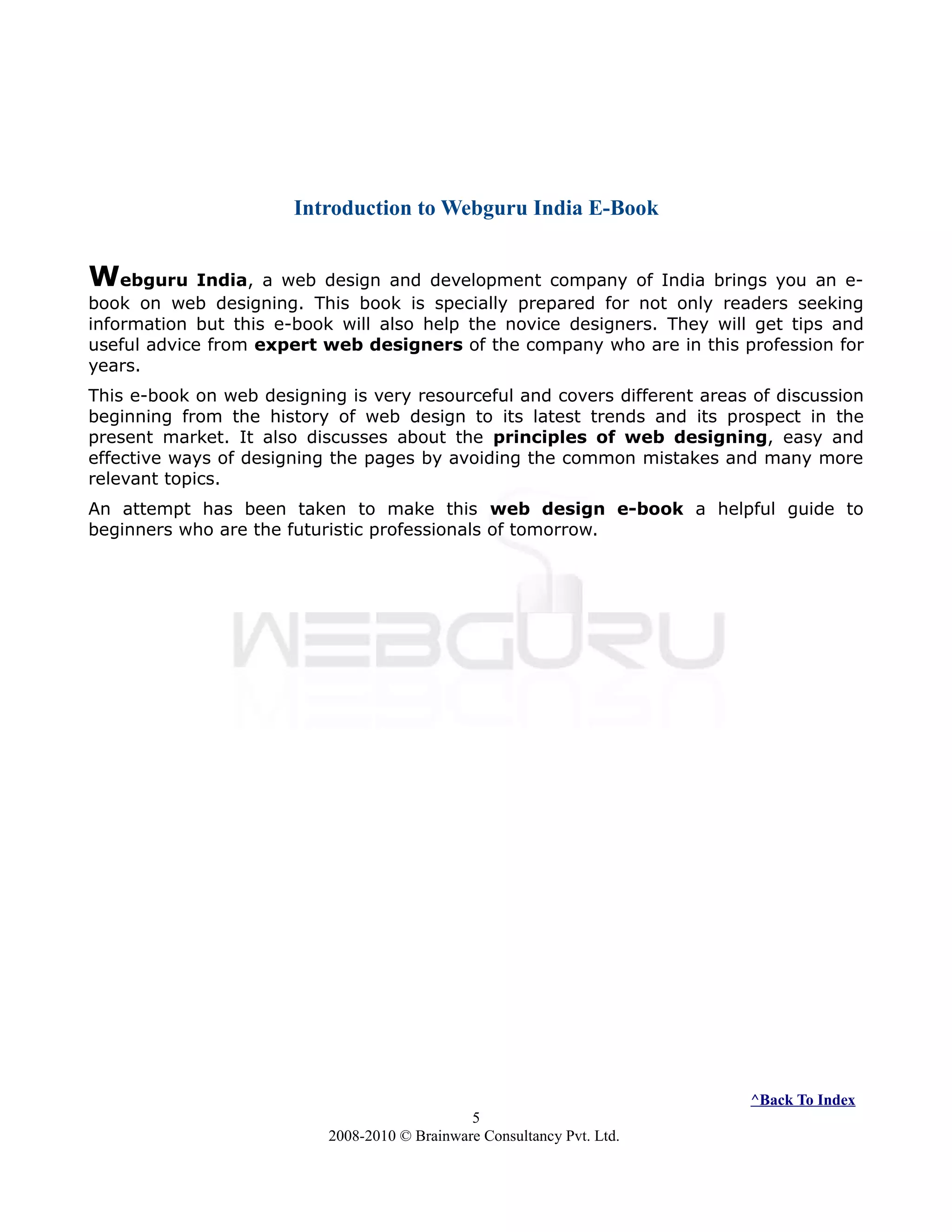 Introduction to Webguru India E-Book
Webguru India, a web design and development company of India brings you an e-
book on web designing. This book is specially prepared for not only readers seeking
information but this e-book will also help the novice designers. They will get tips and
useful advice from expert web designers of the company who are in this profession for
years.
This e-book on web designing is very resourceful and covers different areas of discussion
beginning from the history of web design to its latest trends and its prospect in the
present market. It also discusses about the principles of web designing, easy and
effective ways of designing the pages by avoiding the common mistakes and many more
relevant topics.
An attempt has been taken to make this web design e-book a helpful guide to
beginners who are the futuristic professionals of tomorrow.
^Back To Index
5
2008-2010 © Brainware Consultancy Pvt. Ltd.
 