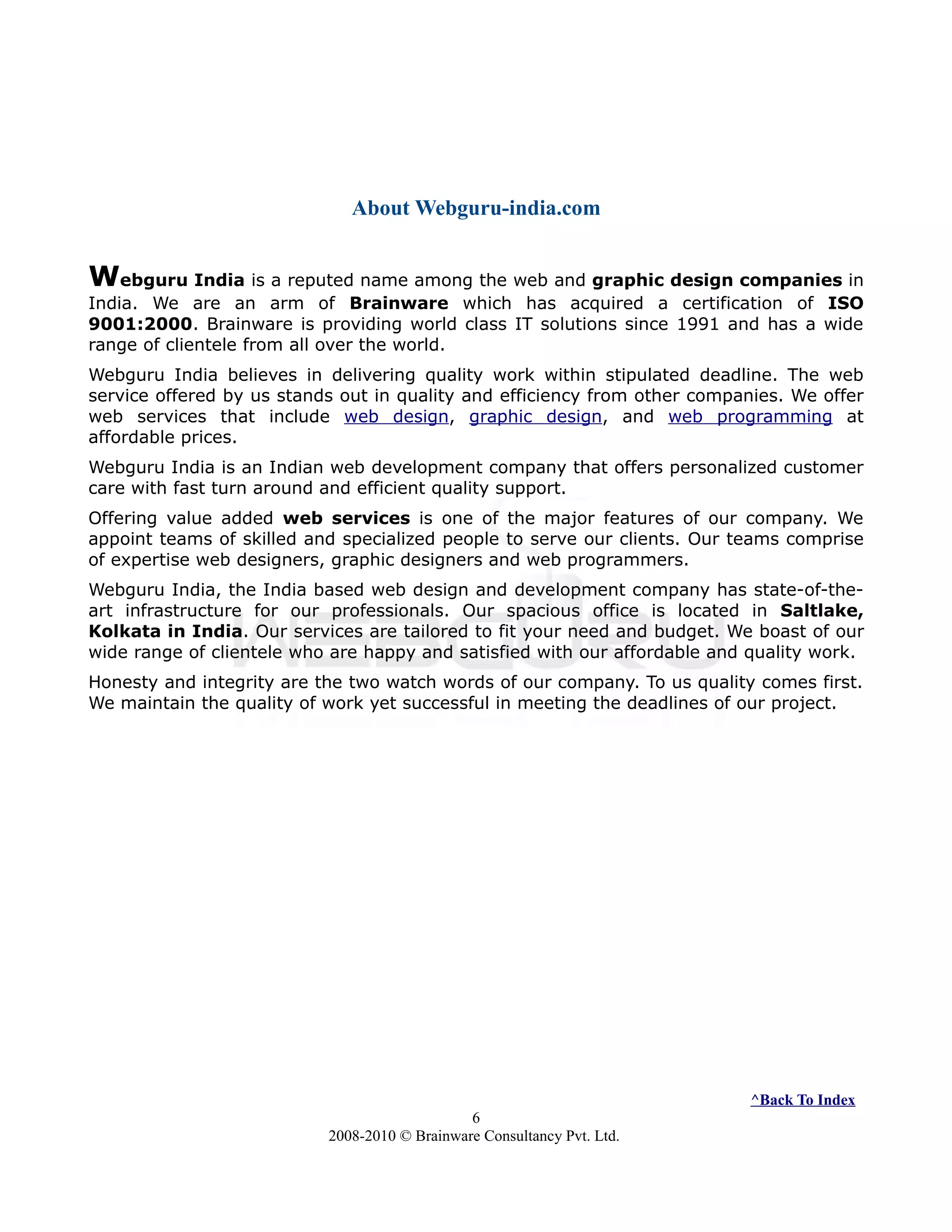 About Webguru-india.com
Webguru India is a reputed name among the web and graphic design companies in
India. We are an arm of Brainware which has acquired a certification of ISO
9001:2000. Brainware is providing world class IT solutions since 1991 and has a wide
range of clientele from all over the world.
Webguru India believes in delivering quality work within stipulated deadline. The web
service offered by us stands out in quality and efficiency from other companies. We offer
web services that include web design, graphic design, and web programming at
affordable prices.
Webguru India is an Indian web development company that offers personalized customer
care with fast turn around and efficient quality support.
Offering value added web services is one of the major features of our company. We
appoint teams of skilled and specialized people to serve our clients. Our teams comprise
of expertise web designers, graphic designers and web programmers.
Webguru India, the India based web design and development company has state-of-the-
art infrastructure for our professionals. Our spacious office is located in Saltlake,
Kolkata in India. Our services are tailored to fit your need and budget. We boast of our
wide range of clientele who are happy and satisfied with our affordable and quality work.
Honesty and integrity are the two watch words of our company. To us quality comes first.
We maintain the quality of work yet successful in meeting the deadlines of our project.
^Back To Index
6
2008-2010 © Brainware Consultancy Pvt. Ltd.
 