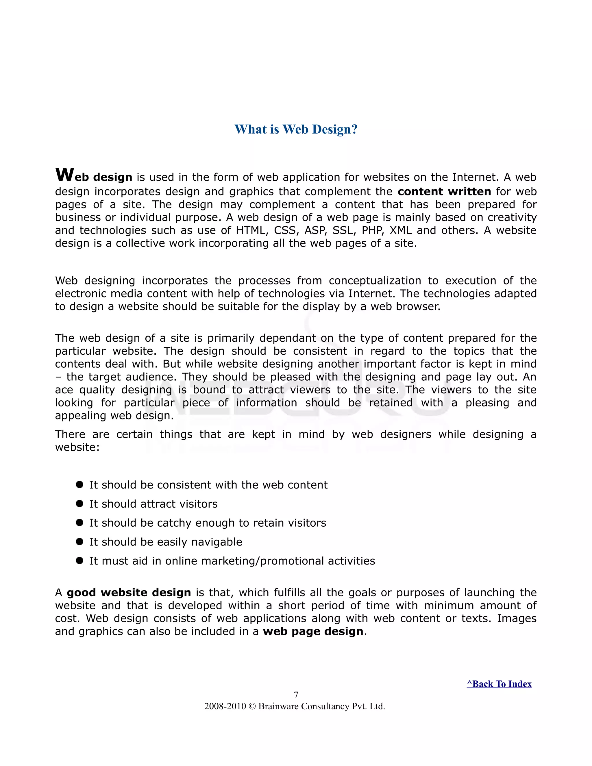 What is Web Design?
Web design is used in the form of web application for websites on the Internet. A web
design incorporates design and graphics that complement the content written for web
pages of a site. The design may complement a content that has been prepared for
business or individual purpose. A web design of a web page is mainly based on creativity
and technologies such as use of HTML, CSS, ASP, SSL, PHP, XML and others. A website
design is a collective work incorporating all the web pages of a site.
Web designing incorporates the processes from conceptualization to execution of the
electronic media content with help of technologies via Internet. The technologies adapted
to design a website should be suitable for the display by a web browser.
The web design of a site is primarily dependant on the type of content prepared for the
particular website. The design should be consistent in regard to the topics that the
contents deal with. But while website designing another important factor is kept in mind
– the target audience. They should be pleased with the designing and page lay out. An
ace quality designing is bound to attract viewers to the site. The viewers to the site
looking for particular piece of information should be retained with a pleasing and
appealing web design.
There are certain things that are kept in mind by web designers while designing a
website:
 It should be consistent with the web content
 It should attract visitors
 It should be catchy enough to retain visitors
 It should be easily navigable
 It must aid in online marketing/promotional activities
A good website design is that, which fulfills all the goals or purposes of launching the
website and that is developed within a short period of time with minimum amount of
cost. Web design consists of web applications along with web content or texts. Images
and graphics can also be included in a web page design.
^Back To Index
7
2008-2010 © Brainware Consultancy Pvt. Ltd.
 
