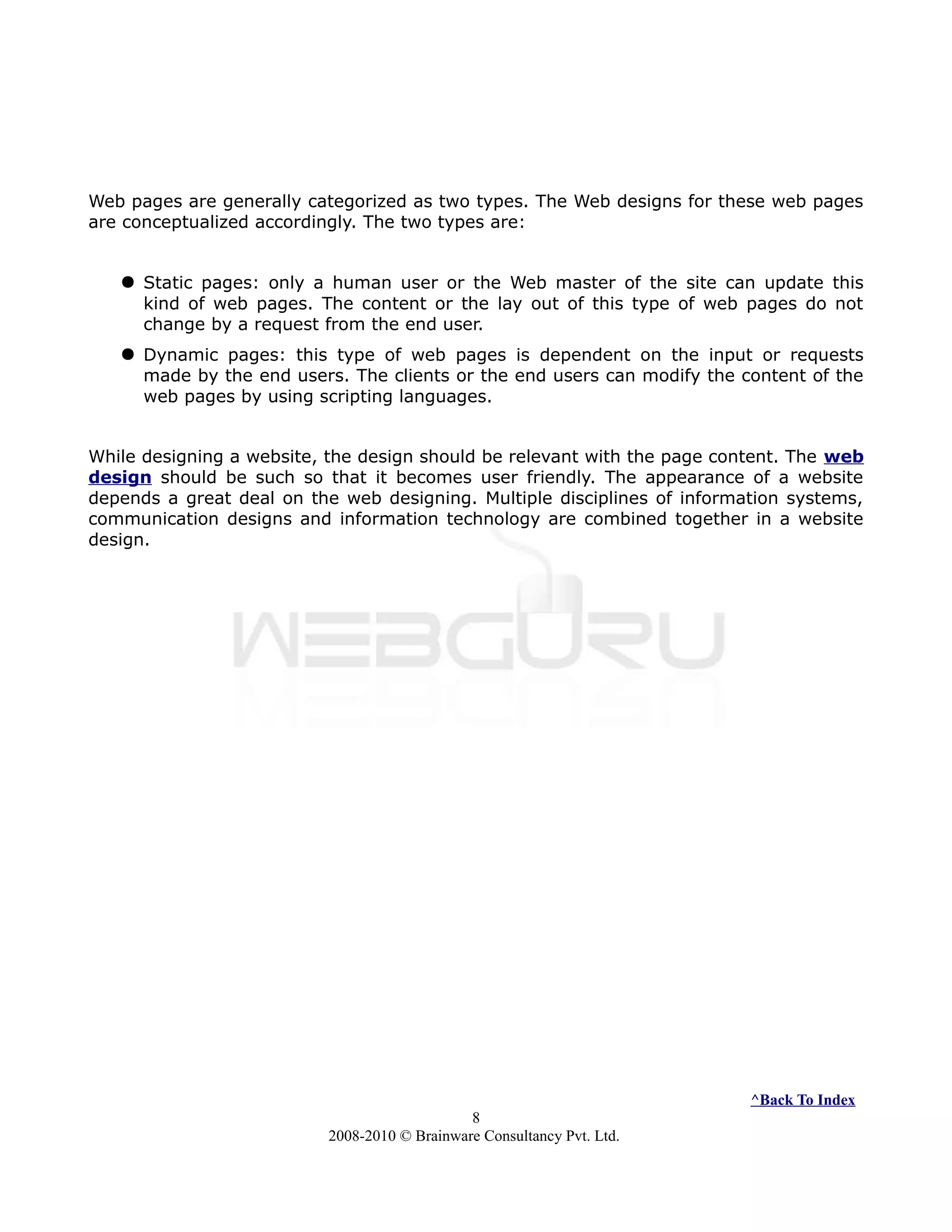 Web pages are generally categorized as two types. The Web designs for these web pages
are conceptualized accordingly. The two types are:
 Static pages: only a human user or the Web master of the site can update this
kind of web pages. The content or the lay out of this type of web pages do not
change by a request from the end user.
 Dynamic pages: this type of web pages is dependent on the input or requests
made by the end users. The clients or the end users can modify the content of the
web pages by using scripting languages.
While designing a website, the design should be relevant with the page content. The web
design should be such so that it becomes user friendly. The appearance of a website
depends a great deal on the web designing. Multiple disciplines of information systems,
communication designs and information technology are combined together in a website
design.
^Back To Index
8
2008-2010 © Brainware Consultancy Pvt. Ltd.
 