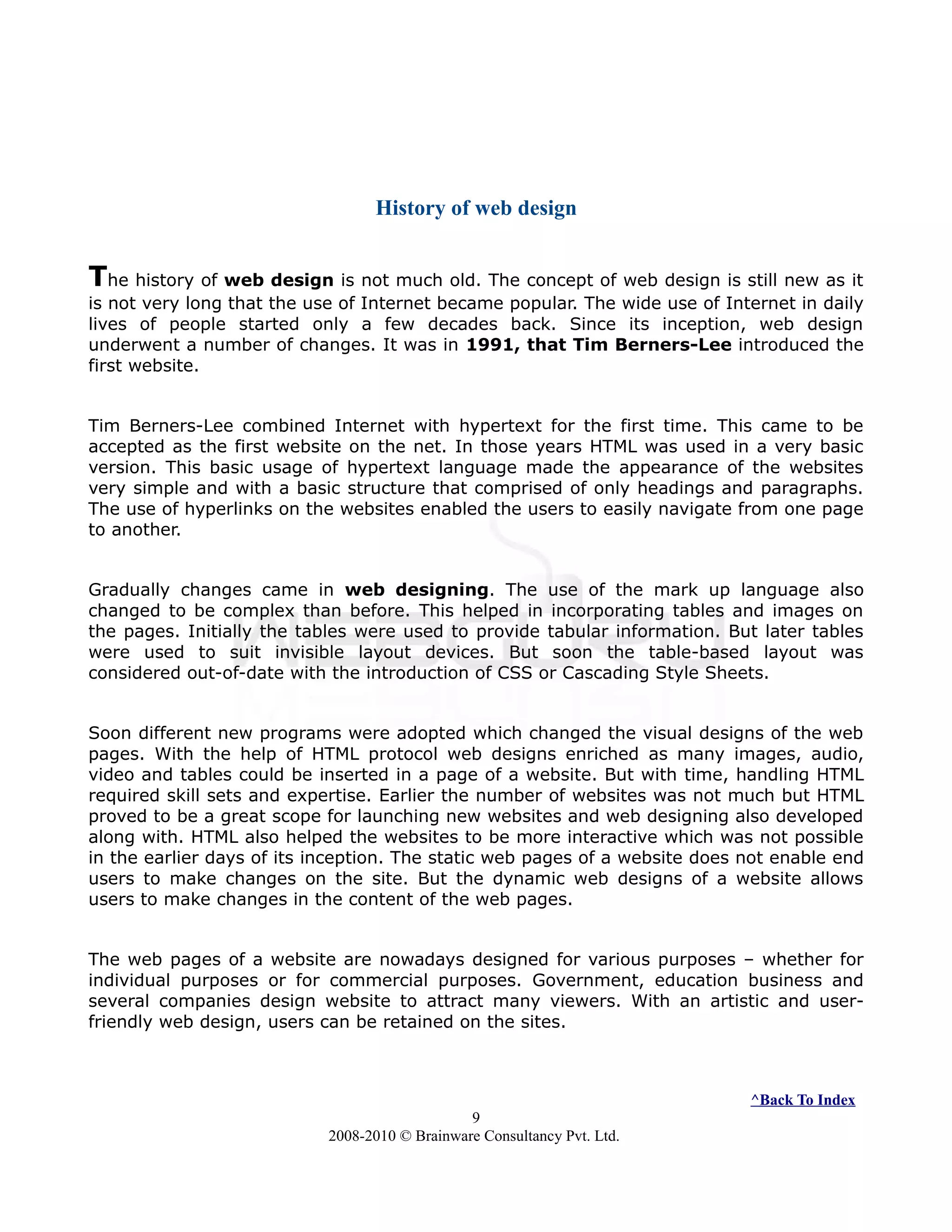 History of web design
The history of web design is not much old. The concept of web design is still new as it
is not very long that the use of Internet became popular. The wide use of Internet in daily
lives of people started only a few decades back. Since its inception, web design
underwent a number of changes. It was in 1991, that Tim Berners-Lee introduced the
first website.
Tim Berners-Lee combined Internet with hypertext for the first time. This came to be
accepted as the first website on the net. In those years HTML was used in a very basic
version. This basic usage of hypertext language made the appearance of the websites
very simple and with a basic structure that comprised of only headings and paragraphs.
The use of hyperlinks on the websites enabled the users to easily navigate from one page
to another.
Gradually changes came in web designing. The use of the mark up language also
changed to be complex than before. This helped in incorporating tables and images on
the pages. Initially the tables were used to provide tabular information. But later tables
were used to suit invisible layout devices. But soon the table-based layout was
considered out-of-date with the introduction of CSS or Cascading Style Sheets.
Soon different new programs were adopted which changed the visual designs of the web
pages. With the help of HTML protocol web designs enriched as many images, audio,
video and tables could be inserted in a page of a website. But with time, handling HTML
required skill sets and expertise. Earlier the number of websites was not much but HTML
proved to be a great scope for launching new websites and web designing also developed
along with. HTML also helped the websites to be more interactive which was not possible
in the earlier days of its inception. The static web pages of a website does not enable end
users to make changes on the site. But the dynamic web designs of a website allows
users to make changes in the content of the web pages.
The web pages of a website are nowadays designed for various purposes – whether for
individual purposes or for commercial purposes. Government, education business and
several companies design website to attract many viewers. With an artistic and user-
friendly web design, users can be retained on the sites.
^Back To Index
9
2008-2010 © Brainware Consultancy Pvt. Ltd.
 